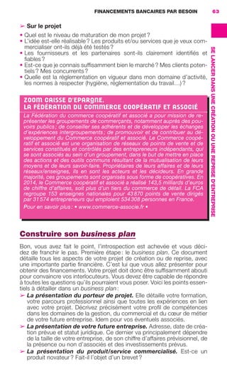 FINANCEMENTS BANCAIRES PAR BESOIN 63
SELANCERDANSUNECRÉATIONOUUNEREPRISED'ENTREPRISE
➢ Sur le projet
• Quel est le niveau de maturation de mon projet ?
• L’idée est-elle réalisable ? Les produits et/ou services que je veux com-
mercialiser ont-ils déjà été testés ?
• Les fournisseurs et les partenaires sont-ils clairement identiﬁés et
ﬁables ?
• Est-ce que je connais sufﬁsamment bien le marché ? Mes clients poten-
tiels ? Mes concurrents ?
• Quelle est la réglementation en vigueur dans mon domaine d’activité,
les normes à respecter (hygiène, réglementation du travail…) ?
Construire son business plan
Bon, vous avez fait le point, l’introspection est achevée et vous déci-
dez de franchir le pas. Première étape : le business plan. Ce document
détaille tous les aspects de votre projet de création ou de reprise, avec
une importante partie ﬁnancière. C’est lui que vous allez présenter pour
obtenir des ﬁnancements. Votre projet doit donc être sufﬁsamment abouti
pour convaincre vos interlocuteurs. Vous devez être capable de répondre
à toutes les questions qu’ils pourraient vous poser. Voici les points essen-
tiels à détailler dans un business plan :
➢ La présentation du porteur de projet. Elle détaille votre formation,
votre parcours professionnel ainsi que toutes les expériences en lien
avec votre projet. Décrivez précisément votre proﬁl de compétences
dans les domaines de la gestion, du commercial et du cœur de métier
de votre future entreprise. Idem pour vos éventuels associés.
➢ La présentation de votre future entreprise. Adresse, date de créa-
tion prévue et statut juridique. Ce dernier va principalement dépendre
de la taille de votre entreprise, de son chiffre d’affaires prévisionnel, de
la présence ou non d’associés et des investissements prévus.
➢ La présentation du produit/service commercialisé. Est-ce un
produit novateur ? Fait-il l’objet d’un brevet ?
ZOOM CAISSE D'EPARGNE,
LA FÉDÉRATION DU COMMERCE COOPÉRATIF ET ASSOCIÉ
La Fédération du commerce coopératif et associé a pour mission de re-
présenter les groupements de commerçants, notamment auprès des pou-
voirs publics ; de conseiller ses adhérents et de développer les échanges
d’expériences intergroupements ; de promouvoir et de contribuer au dé-
veloppement du Commerce coopératif et associé. Le Commerce coopé-
ratif et associé est une organisation de réseaux de points de vente et de
services constitués et contrôlés par des entrepreneurs indépendants, qui
se sont associés au sein d’un groupement, dans le but de mettre en place
des actions et des outils communs résultant de la mutualisation de leurs
moyens et de leurs savoir-faire. Propriétaires de leurs affaires et de leurs
réseaux/enseignes, ils en sont les acteurs et les décideurs. En grande
majorité, ces groupements sont organisés sous forme de coopératives. En
2014, le Commerce coopératif et associé a réalisé 143,5 milliards d’euros
de chiffre d’affaires, soit plus d’un tiers du commerce de détail. La FCA
regroupe 153  enseignes nationales pour 43 870 points de vente dirigés
par 31 574 entrepreneurs qui emploient 534 308 personnes en France.
Pour en savoir plus : • www.commerce-associe.fr •
GDR FE 062-099.indd 63GDR FE 062-099.indd 63 08/01/16 10:5208/01/16 10:52
Sicogif Certified PDF LES PAOISTES
 