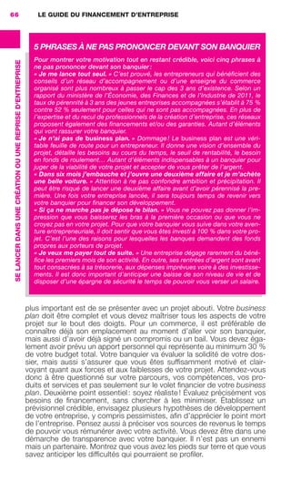 LE GUIDE DU FINANCEMENT D’ENTREPRISE66
SELANCERDANSUNECRÉATIONOUUNEREPRISED'ENTREPRISE
plus important est de se présenter avec un projet abouti. Votre business
plan doit être complet et vous devez maîtriser tous les aspects de votre
projet sur le bout des doigts. Pour un commerce, il est préférable de
connaître déjà son emplacement au moment d’aller voir son banquier,
mais aussi d’avoir déjà signé un compromis ou un bail. Vous devez éga-
lement avoir prévu un apport personnel qui représente au minimum 30 %
de votre budget total. Votre banquier va évaluer la solidité de votre dos-
sier, mais aussi s’assurer que vous êtes sufﬁsamment motivé et clair-
voyant quant aux forces et aux faiblesses de votre projet. Attendez-vous
donc à être questionné sur votre parcours, vos compétences, vos pro-
duits et services et pas seulement sur le volet ﬁnancier de votre business
plan. Deuxième point essentiel : soyez réaliste ! Évaluez précisément vos
besoins de ﬁnancement, sans chercher à les minimiser. Établissez un
prévisionnel crédible, envisagez plusieurs hypothèses de développement
de votre entreprise, y compris pessimistes, aﬁn d’apprécier le point mort
de l’entreprise. Pensez aussi à préciser vos sources de revenus le temps
de pouvoir vous rémunérer avec votre activité. Vous devez être dans une
démarche de transparence avec votre banquier. Il n’est pas un ennemi
mais un partenaire. Montrez que vous avez les pieds sur terre et que vous
savez anticiper les difﬁcultés qui pourraient se proﬁler.
5 PHRASES À NE PAS PRONONCER DEVANT SON BANQUIER
Pour montrer votre motivation tout en restant crédible, voici cinq phrases à
ne pas prononcer devant son banquier :
« Je me lance tout seul. » C’est prouvé, les entrepreneurs qui bénéﬁcient des
conseils d’un réseau d’accompagnement ou d’une enseigne du commerce
organisé sont plus nombreux à passer le cap des 3 ans d’existence. Selon un
rapport du ministère de l’Économie, des Finances et de l’Industrie de 2011, le
taux de pérennité à 3 ans des jeunes entreprises accompagnées s’établit à 75 %
contre 52 % seulement pour celles qui ne sont pas accompagnées. En plus de
l’expertise et du recul de professionnels de la création d’entreprise, ces réseaux
proposent également des ﬁnancements et/ou des garanties. Autant d’éléments
qui vont rassurer votre banquier.
« Je n’ai pas de business plan. » Dommage ! Le business plan est une véri-
table feuille de route pour un entrepreneur. Il donne une vision d’ensemble du
projet, détaille les besoins au cours du temps, le seuil de rentabilité, le besoin
en fonds de roulement… Autant d’éléments indispensables à un banquier pour
juger de la viabilité de votre projet et accepter de vous prêter de l’argent.
« Dans six mois j’embauche et j’ouvre une deuxième affaire et je m’achète
une belle voiture. » Attention à ne pas confondre ambition et précipitation. Il
peut être risqué de lancer une deuxième affaire avant d’avoir pérennisé la pre-
mière. Une fois votre entreprise lancée, il sera toujours temps de revenir vers
votre banquier pour ﬁnancer son développement.
« Si ça ne marche pas je dépose le bilan. » Vous ne pouvez pas donner l’im-
pression que vous baisserez les bras à la première occasion ou que vous ne
croyez pas en votre projet. Pour que votre banquier vous suive dans votre aven-
ture entrepreneuriale, il doit sentir que vous êtes investi à 100 % dans votre pro-
jet. C’est l’une des raisons pour lesquelles les banques demandent des fonds
propres aux porteurs de projet.
« Je veux me payer tout de suite. » Une entreprise dégage rarement du béné-
ﬁce les premiers mois de son activité. En outre, ses rentrées d’argent sont avant
tout consacrées à sa trésorerie, aux dépenses imprévues voire à des investisse-
ments. Il est donc important d’anticiper une baisse de son niveau de vie et de
disposer d’une épargne de sécurité le temps de pouvoir vous verser un salaire.
GDR FE 062-099.indd 66GDR FE 062-099.indd 66 08/01/16 10:5208/01/16 10:52
Sicogif Certified PDF LES PAOISTES
 