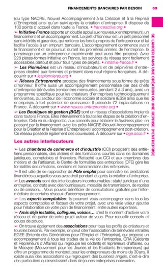 FINANCEMENTS BANCAIRES PAR BESOIN 69
SELANCERDANSUNECRÉATIONOUUNEREPRISED'ENTREPRISE
(du type NACRE, Nouvel Accompagnement à la Création et à la Reprise
d’Entreprise) ainsi qu’un suivi après la création d’entreprise. Il dispose de
130points d’accueil dans toute la France. • franceactive.org •
➢ Initiative France apporte un double appui aux nouveaux entrepreneurs, un
ﬁnancement et un accompagnement. Le prêt d’honneur est un prêt personnel
sans intérêts ni garanties, qui renforce les fonds propres de l’entrepreneur et lui
facilite l’accès à un emprunt bancaire. L’accompagnement commence avant
le ﬁnancement et se poursuit durant les premières années de l’entreprise, le
parrainage par un entrepreneur expérimenté peut aussi être proposé. Avec
228 plates-formes Initiative en France, les services du réseau sont facilement
accessibles partout et pour tous types de projets. • initiative-france.fr •
➢ Les Pionnières est un réseau d’incubateurs et de pépinières d’entre-
prises destiné aux femmes et présent dans neuf régions françaises. À dé-
couvrir sur • lespionnieres.org •
➢ Réseau Entreprendre propose des ﬁnancements sous forme de prêts
d’honneur. Il offre aussi un accompagnement personnalisé par des chefs
d’entreprise bénévoles (rencontres mensuelles pendant 2 à 3 ans), avec un
programme spéciﬁque pour les créateurs d’entreprises technologiquement
innovantes, du secteur de l’économie sociale et solidaire (ESS) ainsi que les
entreprises à fort potentiel de croissance. Il possède 72 implantations en
France. À découvrir sur • www.reseau-entreprendre.org •
➢ Les Boutiques de gestion (BGE) sont un réseau d’associations implanté
dans toute la France. Elles interviennent à toutes les étapes de la création d’en-
treprise. Cela va du diagnostic, aux conseils pour élaborer le business plan, en
passant par le ﬁnancement avec les prêts NACRE (Nouvel Accompagnement
pour la Création et la Reprise d’Entreprise) et l’accompagnement post-création.
Ce réseau possède également des couveuses. À découvrir sur • bge.asso.fr •
Les autres interlocuteurs
➢ Les chambres de commerce et d’industrie (CCI) proposent des entre-
tiens personnalisés, des ateliers et des formations courtes dans les domaines
juridiques, comptables et ﬁnanciers. Rattaché aux CCI et aux chambres des
métiers et de l’artisanat, le Centre de formalités des entreprises (CFE) gère les
formalités des créations, cessions et transmissions des entreprises.
➢ Il est utile de se rapprocher de Pôle emploi pour connaître les prestations
ﬁnancières auxquelles vous avez droit pendant et après la création d’entreprise.
➢ Les avocats sont des interlocuteurs incontournables: statut juridique d’une
entreprise, contrats avec des fournisseurs, modalité de transmission, de reprise
ou de cession… Vous pouvez bénéﬁcier de consultations gratuites par l’inter-
médiaire de certains réseaux d’accompagnement.
➢ Les experts-comptables: ils pourront vous accompagner dans tous les
aspects comptables et ﬁscaux de votre projet, avec une vraie valeur ajoutée
pour l’élaboration de votre plan de ﬁnancement, entre autres expertises.
➢ Amis déjà installés, collègues, voisins… c’est le moment d’activer votre
réseau et de parler de votre projet autour de vous. Pour recueillir conseils et
coups de pouce.
➢ On trouve également des associations pour tous les proﬁls de créateurs et
tous les besoins. Par exemple, on peut citer l’association de bénévoles retraités
EGEE (Entente des Générations pour l’Emploi et l’Entreprise), qui propose un
accompagnement à tous les stades de la vie de l’entreprise, CRA (Cédants
et Repreneurs d’Affaires) qui regroupe les cédants et repreneurs d’affaires, ou
le Moovjee (Mouvement pour les Jeunes et les Étudiants Entrepreneurs) qui
offre un programme de mentorat pour les entrepreneurs de moins de 30ans. Il
existe aussi des associations qui regroupent des business angels, c’est-à-dire
des particuliers qui investissent dans de jeunes entreprises innovantes.
GDR FE 062-099.indd 69GDR FE 062-099.indd 69 08/01/16 10:5208/01/16 10:52
Sicogif Certified PDF LES PAOISTES
 