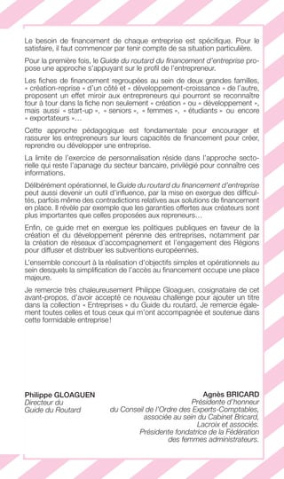 LE GUIDE DU FINANCEMENT D’ENTREPRISE 7
Le besoin de ﬁnancement de chaque entreprise est spéciﬁque. Pour le
satisfaire, il faut commencer par tenir compte de sa situation particulière.
Pour la première fois, le Guide du routard du ﬁnancement d’entreprise pro-
pose une approche s’appuyant sur le proﬁl de l’entrepreneur.
Les ﬁches de ﬁnancement regroupées au sein de deux grandes familles,
« création-reprise » d’un côté et « développement-croissance » de l’autre,
proposent un effet miroir aux entrepreneurs qui pourront se reconnaître
tour à tour dans la ﬁche non seulement « création » ou « développement »,
mais aussi « start-up », « seniors », « femmes », « étudiants » ou encore
« exportateurs »…
Cette approche pédagogique est fondamentale pour encourager et
rassurer les entrepreneurs sur leurs capacités de ﬁnancement pour créer,
reprendre ou développer une entreprise.
La limite de l’exercice de personnalisation réside dans l’approche secto-
rielle qui reste l’apanage du secteur bancaire, privilégié pour connaître ces
informations.
Délibérément opérationnel, le Guide du routard du ﬁnancement d’entreprise
peut aussi devenir un outil d’inﬂuence, par la mise en exergue des difﬁcul-
tés, parfois même des contradictions relatives aux solutions de ﬁnancement
en place. Il révèle par exemple que les garanties offertes aux créateurs sont
plus importantes que celles proposées aux repreneurs…
Enﬁn, ce guide met en exergue les politiques publiques en faveur de la
création et du développement pérenne des entreprises, notamment par
la création de réseaux d’accompagnement et l’engagement des Régions
pour diffuser et distribuer les subventions européennes.
L’ensemble concourt à la réalisation d’objectifs simples et opérationnels au
sein desquels la simpliﬁcation de l’accès au ﬁnancement occupe une place
majeure.
Je remercie très chaleureusement Philippe Gloaguen, cosignataire de cet
avant-propos, d’avoir accepté ce nouveau challenge pour ajouter un titre
dans la collection « Entreprises » du Guide du routard. Je remercie égale-
ment toutes celles et tous ceux qui m’ont accompagnée et soutenue dans
cette formidable entreprise!
Agnès BRICARD
Présidente d’honneur
du Conseil de l’Ordre des Experts-Comptables,
associée au sein du Cabinet Bricard,
Lacroix et associés.
Présidente fondatrice de la Fédération
des femmes administrateurs.
Philippe GLOAGUEN
Directeur du
Guide du Routard
GDR FE 001-014.indd 7GDR FE 001-014.indd 7 08/01/16 10:4408/01/16 10:44
Sicogif Certified PDF LES PAOISTES
 