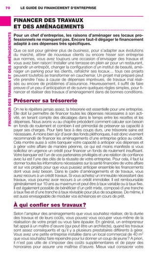 LE GUIDE DU FINANCEMENT D’ENTREPRISE70
FINANCERDESTRAVAUXETDESAMÉNAGEMENTS
FINANCER DES TRAVAUX
ET DES AMÉNAGEMENTS
Pour un chef d’entreprise, les raisons d’aménager ses locaux pro-
fessionnels ne manquent pas. Encore faut-il dégager le ﬁnancement
adapté à ces dépenses très spéciﬁques.
Que ce soit pour générer plus de business, pour s’adapter aux évolutions
du marché, attirer de nouveaux clients ou encore hisser son entreprise
aux normes, vous avez toujours une occasion d’envisager des travaux et
vous avez bien raison! Installer une terrasse en plein air pour un restaurant,
agrandir un entrepôt, changer la conﬁguration d’un institut de beauté, amé-
nager un parking pour les clients, rafraîchir ses locaux… tous ces projets
peuvent toutefois se transformer en cauchemar. Un projet mal préparé peut
vite prendre l’eau à cause de dépenses imprévues, de travaux mal réali-
sés ou encore de problèmes d’assurance. Heureusement, il sufﬁt de faire
preuve d’un peu d’anticipation et de suivre quelques règles simples, pour ﬁ-
nancer et réaliser des travaux d’aménagement dans de bonnes conditions.
Préserver sa trésorerie
On ne le répétera jamais assez, la trésorerie est essentielle pour une entreprise.
Elle doit lui permettre de ﬁnancer toutes les dépenses nécessaires à son acti-
vité, en tenant compte des décalages dans le temps entre les recettes et les
dépenses. Nous avons vu au chapitre précédent comment calculer son besoin
en fonds de roulement et combien il est primordial de préserver sa capacité à
payer ses charges. Pour faire face à des coups durs, une trésorerie saine est
nécessaire. À moins bien sûr d’avoir des fonds pléthoriques, il est donc vivement
recommandé de ﬁnancer les aménagements d’une entreprise grâce au crédit.
Cela montre aussi à votre banquier votre capacité à anticiper vos dépenses et
à gérer votre affaire de manière pérenne, ce qui est moins manifeste si vous
sollicitez en urgence un crédit pour ﬁnancer un fonds de roulement insufﬁsant.
Votre banquier est l’un de vos partenaires privilégiés et une relation de conﬁance
avec lui est l’une des clés de la réussite de votre entreprise. Pour cela, il faut lui
donner toutes les informations nécessaires sur la santé ﬁnancière de votre affaire
et sur vos projets pour que vous puissiez anticiper ensemble les ﬁnancements
dont vous avez besoin. Dans le cadre d’aménagements et de travaux, vous
aurez recours à un crédit travaux. Si vous achetez un immeuble nécessitant des
travaux, vous pourrez avoir recours à un crédit immobilier. Il est remboursable
généralement sur 10 ans au maximum et peut être à taux variable ou à taux ﬁxe.
Il est également possible de bénéﬁcier d’un prêt mixte, composé d’une tranche
à taux ﬁxe et d’une tranche à taux révisable pour plus de souplesse. De même, il
est aussi envisageable de moduler vos échéances en cours de prêt.
À qui conﬁer ses travaux?
Selon l’ampleur des aménagements que vous souhaitez réaliser, de la durée
des travaux et de leurs coûts, vous pouvez vous occuper vous-même de la
réalisation de votre projet ou vous faire épauler. En général, un entrepreneur
fait appel à un maître d’œuvre (qui peut être un architecte), quand les travaux
sont assez conséquents et qu’il y a plusieurs prestataires différents à gérer.
Vous avez une petite entreprise installée dans un local commercial de 40 m2
que vous souhaitez faire repeindre pour lui donner un coup de jeune? A priori,
il n’est pas utile de s’imposer des coûts supplémentaires et de payer des
honoraires pour assurer une maîtrise d’œuvre. Mieux vaut consacrer votre
GDR FE 062-099.indd 70GDR FE 062-099.indd 70 08/01/16 10:5208/01/16 10:52
Sicogif Certified PDF LES PAOISTES
 