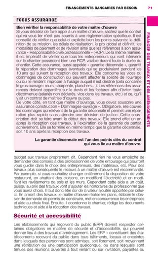 FINANCEMENTS BANCAIRES PAR BESOIN 71
FINANCERDESTRAVAUXETDESAMÉNAGEMENTS
budget aux travaux proprement dit. Cependant rien ne vous empêche de
demander des conseils à des professionnels de votre entourage qui pourront
vous guider dans le choix des entrepreneurs, des matériaux, etc. Pour des
travaux plus conséquents le recours à un maître d’œuvre est recommandé.
Par exemple, si vous souhaitez changer entièrement la disposition de votre
restaurant, en abattant des cloisons, en modiﬁant l’électricité et en modi-
ﬁant les revêtements de sols et les murs. Cependant cette aide a un coût,
puisqu’au prix des travaux vont s’ajouter les honoraires du professionnel que
vous aurez choisi. Il faut donc être sûr de la valeur ajoutée apportée par celui-
ci. En amont des travaux, le maître d’œuvre réalise les plans, élabore le dos-
sier de demande de permis de construire, met en concurrence les entreprises
et aide au choix ﬁnal. Ensuite, il coordonne le chantier, rédige les documents
techniques et aide à la réception des travaux.
Sécurité et accessibilité
Les établissements qui reçoivent du public (ERP) doivent respecter cer-
taines obligations en matière de sécurité et d’accessibilité, qui peuvent
donner lieu à des travaux d’aménagement. Les ERP « constituent des éta-
blissements recevant du public dans tous bâtiments, locaux et enceintes
dans lesquels des personnes sont admises, soit librement, soit moyennant
une rétribution ou une participation quelconque, ou dans lesquels sont
tenues des réunions ouvertes à tout venant ou sur invitation, payantes ou
FOCUS ASSURANCE
Bien vériﬁer la responsabilité de votre maître d’œuvre
Si vous décidez de faire appel à un maître d’œuvre, sachez que le contrat
qui va vous lier n’est pas soumis à une réglementation spéciﬁque. Il est
conseillé de vériﬁer que celui-ci explicite bien les points suivants: la déﬁ-
nition de sa mission, les délais de réalisation, le prix global et déﬁnitif, les
modalités de paiement et de révision ainsi que les références à son assu-
rance « Responsabilité civile professionnelle » (RCP). De la même manière,
il est impératif de vériﬁer que tous les entrepreneurs qui vont intervenir
sur le chantier possèdent bien une RCP, valable durant toute la durée du
chantier. Cette assurance, aussi appelée « garantie décennale », garantit
la réparation des dommages éventuels qui se produiraient pendant les
10 ans qui suivent la réception des travaux. Elle concerne les vices ou
dommages de construction qui peuvent affecter la solidité de l’ouvrage
ou qui le rendent impropre à l’usage auquel il est destiné (cela concerne
le gros ouvrage: murs, charpente, planchers…). Les références des assu-
rances doivent apparaître sur le devis et les factures aﬁn d’éviter toute
déconvenue (salariés non déclarés, vice dans les travaux, etc.) et ce, qu’il
y ait un contrat de maîtrise d’œuvre ou pas.
De votre côté, en tant que maître d’ouvrage, vous devez souscrire une
assurance construction « Dommages-ouvrage ». Obligatoire, elle couvre
les dommages qui relèvent de la garantie décennale et permet une répa-
ration plus rapide sans attendre une décision de justice. Cette sous-
cription doit se faire avant le début des travaux. Elle prend effet un an
après la réception des travaux, à l’expiration de la garantie de parfait
achèvement. Elle se termine en même temps que la garantie décennale,
soit 10 ans après la réception des travaux.
La garantie décennale est l’un des points clés du contrat
qui vous lie au maître d’œuvre.
GDR FE 062-099.indd 71GDR FE 062-099.indd 71 08/01/16 10:5208/01/16 10:52
Sicogif Certified PDF LES PAOISTES
 