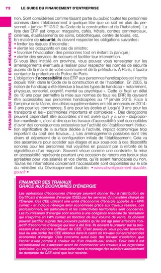 LE GUIDE DU FINANCEMENT D’ENTREPRISE72
FINANCERDESTRAVAUXETDESAMÉNAGEMENTS
non. Sont considérées comme faisant partie du public toutes les personnes
admises dans l’établissement à quelque titre que ce soit en plus du per-
sonnel. » (article R*123-2 du Code de la construction et de l’habitation). La
liste des ERP est longue: magasins, cafés, hôtels, centres commerciaux,
cinémas, établissements de soins, bibliothèques, centre de loisirs, etc.
En matière de sécurité, ils doivent respecter les obligations suivantes:
• limiter les risques d’incendie;
• alerter les occupants en cas de sinistre;
• favoriser l’évacuation des personnes tout en évitant la panique;
• alerter des services de secours et faciliter leur intervention.
Si vous êtes installé en province, vous pouvez vous renseigner sur les
aménagements éventuels à réaliser pour respecter les normes de sécurité
auprès de la mairie de votre commune et de la préfecture. À Paris, il faudra
contacter la préfecture de Police de Paris.
L’obligation d’accessibilité des ERP aux personnes handicapées est inscrite
depuis 1991 dans le Code de la construction et de l’habitation. En 2005, la
notion de handicap a été étendue à tous les types de handicap « notamment,
physique, sensoriel, cognitif, mental ou psychique ». Cette loi ﬁxait un délai
de 10 ans pour permettre la mise aux normes de tous les ERP. Ils devaient
être accessibles aux personnes handicapées au 1er
janvier 2015. Face à
l’ampleur de la tâche, des délais supplémentaires ont été annoncés en 2014:
3 ans pour les commerces, 6 ans pour les écoles et jusqu’à 9 ans pour les
transports et les « patrimoines importants et complexes ». Des dérogations
peuvent cependant être accordées s’il est avéré qu’il y a une « dispropor-
tion manifeste », c’est-à-dire que les travaux d’accessibilité sont susceptibles
d’avoir des conséquences excessives sur l’activité de l’établissement (réduc-
tion signiﬁcative de la surface dédiée à l’activité, impact économique trop
important du coût des travaux…). Les aménagements possibles sont très
divers et dépendent de la conﬁguration initiale de l’établissement. Cela va
des ascenseurs pour accéder aux étages et aux sous-sols à des dispositifs
sonores pour les personnes mal voyantes en passant par la refonte de la
signalétique d’un magasin. Souvent vécue comme une contrainte, la mise
en accessibilité représente pourtant une occasion de rendre vos locaux plus
agréables pour vos salariés et vos clients, qu’ils soient handicapés ou non.
Toutes les informations concernant l’accessibilité sont disponibles sur le site
du ministère du Développement durable: • www.developpement-durable.
gouv.fr •
FINANCER SES TRAVAUX
GRÂCE AUX ÉCONOMIES D’ÉNERGIE
Les opérations d’économies d’énergie peuvent donner lieu à l’attribution de
Certiﬁcats d’économie d’énergie (CEE) par les services du ministère chargé de
l’Énergie. Ces CEE utilisent une unité d’économie d’énergie appelée le « kWh
cumac » et indique l’énergie ainsi économisée grâce aux travaux réalisés. Les
professionnels, les particuliers et les collectivités territoriales sont concernés.
Les fournisseurs d’énergie sont soumis à une obligation triennale de réalisation
qui s’exprime en kWh cumac en fonction de leur volume de vente. Ils doivent
pouvoir justiﬁer auprès des pouvoirs publics qu’ils ont agi pour atteindre l’ob-
jectif d’économie d’énergie qui leur a été ﬁxé. Ils doivent le prouver par la pos-
session d’un nombre sufﬁsant de CEE. C’est pourquoi vous pouvez revendre
tout ou une partie des CEE obtenus dans le cadre de travaux qui entraînent des
économies d’énergie. Cela concerne aussi bien des travaux d’isolation, que
l’achat d’une pompe à chaleur ou d’un chauffe-eau solaire. Pour cela il est
recommandé de s’adresser avant de commencer vos travaux à un organisme
spécialisé, qui va pouvoir vous aider dans le montage des dossiers administratif
de demande de CEE ainsi que leur revente.
GDR FE 062-099.indd 72GDR FE 062-099.indd 72 08/01/16 10:5208/01/16 10:52
Sicogif Certified PDF LES PAOISTES
 