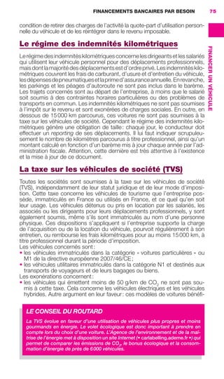 FINANCEMENTS BANCAIRES PAR BESOIN 75
FINANCERUNVÉHICULE
condition de retirer des charges de l’activité la quote-part d’utilisation person-
nelle du véhicule et de les réintégrer dans le revenu imposable.
Le régime des indemnités kilométriques
Le régime des indemnités kilométriques concerne les dirigeants et les salariés
qui utilisent leur véhicule personnel pour des déplacements professionnels,
maisdontlamajoritédesdéplacementsestd’ordreprivé.Lesindemnitéskilo-
métriques couvrent les frais de carburant, d’usure et d’entretien du véhicule,
lesdépensesdepneumatiquesetlaprimed’assuranceannuelle.Enrevanche,
les parkings et les péages d’autoroute ne sont pas inclus dans le barème.
Les trajets concernés sont au départ de l’entreprise, à moins que le salarié
soit soumis à des contraintes horaires particulières ou des problèmes de
transports en commun. Les indemnités kilométriques ne sont pas soumises
à l’impôt sur le revenu et sont exonérées de charges sociales. En outre, en
dessous de 15000 km parcourus, ces voitures ne sont pas soumises à la
taxe sur les véhicules de société. Cependant le régime des indemnités kilo-
métriques génère une obligation de taille: chaque jour, le conducteur doit
effectuer un reporting de ses déplacements. Il lui faut indiquer scrupuleu-
sement le nombre de kilomètres parcourus à titre professionnel, ainsi qu’un
montant calculé en fonction d’un barème mis à jour chaque année par l’ad-
ministration ﬁscale. Attention, cette dernière est très attentive à l’existence
et la mise à jour de ce document.
La taxe sur les véhicules de société (TVS)
Toutes les sociétés sont soumises à la taxe sur les véhicules de société
(TVS), indépendamment de leur statut juridique et de leur mode d’imposi-
tion. Cette taxe concerne les véhicules de tourisme que l’entreprise pos-
sède, immatriculés en France ou utilisés en France, et ce quel qu’en soit
leur usage. Les véhicules détenus ou pris en location par les salariés, les
associés ou les dirigeants pour leurs déplacements professionnels, y sont
également soumis, même s’ils sont immatriculés au nom d’une personne
physique. Ces dispositions s’appliquent si l’entreprise supporte la charge
de l’acquisition ou de la location du véhicule, pourvoit régulièrement à son
entretien, ou rembourse les frais kilométriques pour au moins 15000 km, à
titre professionnel durant la période d’imposition.
Les véhicules concernés sont:
• les véhicules immatriculés dans la catégorie « voitures particulières » ou
M1 de la directive européenne 2007/46/CE;
• les véhicules utilitaires immatriculés dans la catégorie N1 et destinés aux
transports de voyageurs et de leurs bagages ou biens.
Les exonérations concernent:
• les véhicules qui émettent moins de 50 g/km de CO2
ne sont pas sou-
mis à cette taxe. Cela concerne les véhicules électriques et les véhicules
hybrides. Autre argument en leur faveur: ces modèles de voitures bénéﬁ-
LE CONSEIL DU ROUTARD
La TVS évolue en faveur d’une utilisation de véhicules plus propres et moins
gourmands en énergie. Le volet écologique est donc important à prendre en
compte lors du choix d’une voiture. L’Agence de l’environnement et de la maî-
trise de l’énergie met à disposition un site Internet (• carlabelling.ademe.fr •) qui
permet de comparer les émissions de CO2
, le bonus écologique et la consom-
mation d’énergie de près de 6000 véhicules.
GDR FE 062-099.indd 75GDR FE 062-099.indd 75 08/01/16 10:5208/01/16 10:52
Sicogif Certified PDF LES PAOISTES
 