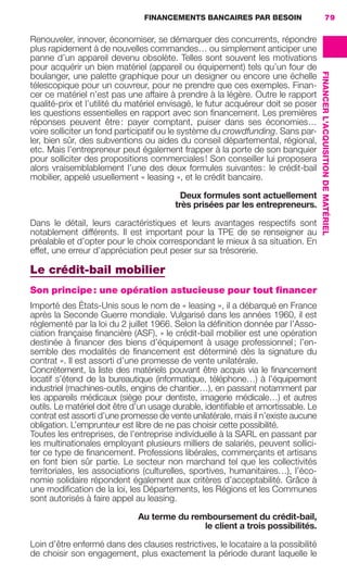 FINANCEMENTS BANCAIRES PAR BESOIN 79
FINANCERL'ACQUISITIONDEMATÉRIEL
Renouveler, innover, économiser, se démarquer des concurrents, répondre
plus rapidement à de nouvelles commandes… ou simplement anticiper une
panne d’un appareil devenu obsolète. Telles sont souvent les motivations
pour acquérir un bien matériel (appareil ou équipement) tels qu’un four de
boulanger, une palette graphique pour un designer ou encore une échelle
télescopique pour un couvreur, pour ne prendre que ces exemples. Finan-
cer ce matériel n’est pas une affaire à prendre à la légère. Outre le rapport
qualité-prix et l’utilité du matériel envisagé, le futur acquéreur doit se poser
les questions essentielles en rapport avec son ﬁnancement. Les premières
réponses peuvent être: payer comptant, puiser dans ses économies…
voire solliciter un fond participatif ou le système du crowdfunding. Sans par-
ler, bien sûr, des subventions ou aides du conseil départemental, régional,
etc. Mais l’entrepreneur peut également frapper à la porte de son banquier
pour solliciter des propositions commerciales! Son conseiller lui proposera
alors vraisemblablement l’une des deux formules suivantes: le crédit-bail
mobilier, appelé usuellement « leasing », et le crédit bancaire.
Deux formules sont actuellement
très prisées par les entrepreneurs.
Dans le détail, leurs caractéristiques et leurs avantages respectifs sont
notablement différents. Il est important pour la TPE de se renseigner au
préalable et d’opter pour le choix correspondant le mieux à sa situation. En
effet, une erreur d’appréciation peut peser sur sa trésorerie.
Le crédit-bail mobilier
Son principe: une opération astucieuse pour tout financer
Importé des États-Unis sous le nom de « leasing », il a débarqué en France
après la Seconde Guerre mondiale. Vulgarisé dans les années 1960, il est
réglementé par la loi du 2 juillet 1966. Selon la déﬁnition donnée par l’Asso-
ciation française ﬁnancière (ASF), « le crédit-bail mobilier est une opération
destinée à ﬁnancer des biens d’équipement à usage professionnel; l’en-
semble des modalités de ﬁnancement est déterminé dès la signature du
contrat ». Il est assorti d’une promesse de vente unilatérale.
Concrètement, la liste des matériels pouvant être acquis via le ﬁnancement
locatif s’étend de la bureautique (informatique, téléphone…) à l’équipement
industriel (machines-outils, engins de chantier…), en passant notamment par
les appareils médicaux (siège pour dentiste, imagerie médicale…) et autres
outils. Le matériel doit être d’un usage durable, identiﬁable et amortissable. Le
contrat est assorti d’une promesse de vente unilatérale, mais il n’existe aucune
obligation. L’emprunteur est libre de ne pas choisir cette possibilité.
Toutes les entreprises, de l’entreprise individuelle à la SARL en passant par
les multinationales employant plusieurs milliers de salariés, peuvent sollici-
ter ce type de ﬁnancement. Professions libérales, commerçants et artisans
en font bien sûr partie. Le secteur non marchand tel que les collectivités
territoriales, les associations (culturelles, sportives, humanitaires…), l’éco-
nomie solidaire répondent également aux critères d’acceptabilité. Grâce à
une modiﬁcation de la loi, les Départements, les Régions et les Communes
sont autorisés à faire appel au leasing.
Au terme du remboursement du crédit-bail,
le client a trois possibilités.
Loin d’être enfermé dans des clauses restrictives, le locataire a la possibilité
de choisir son engagement, plus exactement la période durant laquelle le
GDR FE 062-099.indd 79GDR FE 062-099.indd 79 08/01/16 10:5208/01/16 10:52
Sicogif Certified PDF LES PAOISTES
 