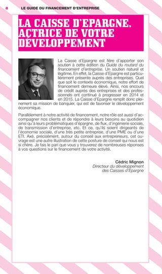 LA CAISSE D’EPARGNE,
ACTRICE DE VOTRE
DÉVELOPPEMENT
La Caisse d’Epargne est ﬁère d’apporter son
soutien à cette édition du Guide du routard du
ﬁnancement d’entreprise. Un soutien naturel et
légitime. En effet, la Caisse d’Epargne est particu-
lièrement présente auprès des entreprises. Quel
que soit le contexte économique, notre effort de
ﬁnancement demeure élevé. Ainsi, nos encours
de crédit auprès des entreprises et des profes-
sionnels ont continué à progresser en 2014 et
en 2015. La Caisse d’Epargne remplit donc plei-
nement sa mission de banquier, qui est de favoriser le développement
économique.
Parallèlement à notre activité de ﬁnancement, notre rôle est aussi d’ac-
compagner nos clients et de répondre à leurs besoins au quotidien
ainsi qu’à leurs problématiques d’épargne, de ﬂux, d’ingénierie sociale,
de transmission d’entreprise, etc. Et ce, qu’ils soient dirigeants de
l’économie sociale, d’une très petite entreprise, d’une PME ou d’une
ETI. Axé, précisément, autour du conseil aux entrepreneurs, cet ou-
vrage est une autre illustration de cette posture de conseil qui nous est
si chère. Je fais le pari que vous y trouverez de nombreuses réponses
à vos questions sur le ﬁnancement de votre activité.
Cédric Mignon
Directeur du développement
des Caisses d’Epargne
8 LE GUIDE DU FINANCEMENT D’ENTREPRISE
GDR FE 001-014.indd 8GDR FE 001-014.indd 8 08/01/16 10:4408/01/16 10:44
Sicogif Certified PDF LES PAOISTES
 