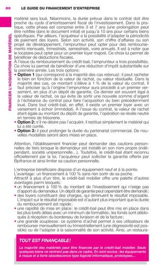 LE GUIDE DU FINANCEMENT D’ENTREPRISE80
FINANCERL'ACQUISITIONDEMATÉRIEL
matériel sera loué. Néanmoins, la durée prévue dans le contrat doit être
proche du cycle d’amortissement ﬁscal de l’investissement. Dans la pra-
tique, cette phase est comprise entre 3 et 7 ans (une prolongation peut
être notiﬁée dans le document initial) et jusqu’à 10 ans pour certains biens
spéciﬁques. Par ailleurs, l’acquéreur a la possibilité d’adapter la périodicité
de paiement des loyers. Selon son activité, son chiffre d’affaires ou son
projet de développement, l’emprunteur peut opter pour des rembourse-
ments mensuels, trimestriels, semestriels, voire annuels. Il est à noter que
le locataire peut opter pour un premier loyer majoré. Ce choix lui permet de
bénéﬁcier de déductions ﬁscales.
À l’issue du remboursement du crédit-bail, l’emprunteur a trois possibilités.
Ce choix lui permet de bénéﬁcier d'une réduction d'impôt substantielle sur
la première année. Les trois options:
• Option 1 (qui correspond à la majorité des cas retenus): il peut racheter
le bien en fonction de la valeur de rachat, ou valeur résiduelle. Dans la
majorité des cas, ce montant s’élève à 1 % de la valeur du contrat. Il
faut préciser qu’à l’origine l’emprunteur aura procédé à un premier ver-
sement, en plus d’un dépôt de garantie. Ce dernier est souvent égal à
la valeur de rachat, ce qui évite de sortir une nouvelle somme d’argent
à l’échéance du contrat pour faire l’acquisition du bien précédemment
loué. Dans tout crédit-bail, en effet, il existe un premier loyer avec un
versement à échoir (immédiat). À l’issue du contrat, la valeur de rachat
étant égale au montant du dépôt de garantie, l’opération se révèle neutre
en termes de trésorerie.
• Option 2: s’il ne désire pas l’acquérir, il restitue simplement le matériel qui
lui a été conﬁé.
• Option 3: il peut prolonger la durée du partenariat commercial. De nou-
velles modalités seront alors mises en place.
Attention, l’établissement ﬁnancier peut demander des cautions person-
nelles de tiers lorsque le demandeur est installé en son nom propre (indé-
pendant, société unipersonnelle…). Toutefois, le crédit-bail étant reconnu
ofﬁciellement par la loi, l’acquéreur peut solliciter la garantie offerte par
Bpifrance et ainsi limiter sa caution personnelle.
L’entreprise bénéﬁciaire dispose d’un équipement neuf et à la pointe.
L’avantage: un ﬁnancement à 100 % sans rien sortir de sa poche.
Attractif à plus d’un titre, le crédit-bail mobilier offre une palette d’autres
avantages parmi lesquels:
• un ﬁnancement à 100 % du montant de l’investissement qui n’exige pas
d’apport du demandeur. Un dépôt de garantie peut cependant être demandé;
• des loyers constituant des charges, qui diminuent le résultat imposable.
L’impact sur le résultat imposable est d’autant plus important que la durée
du remboursement est rapide;
• une rapidité de mise en place: le crédit-bail peut être mis en place dans
les plus brefs délais avec un minimum de formalités; les fonds sont déblo-
qués à réception du bordereau de livraison et de la facture;
• une grande souplesse: ce système d’achat permet à ses utilisateurs de
rembourser mensuellement ou trimestriellement (une dégressivité est pos-
sible) ou de l’adapter à la saisonnalité de son activité. Ainsi, un restaura-
TOUT EST FINANÇABLE!
La majorité des matériels peut être ﬁnancée par le crédit-bail mobilier. Seuls
quelques biens ne rentrent pas dans ce cadre. En sont exclus: les équipements
à risque et à forte obsolescence type logiciel informatique, prototypes…
GDR FE 062-099.indd 80GDR FE 062-099.indd 80 08/01/16 10:5208/01/16 10:52
Sicogif Certified PDF LES PAOISTES
 