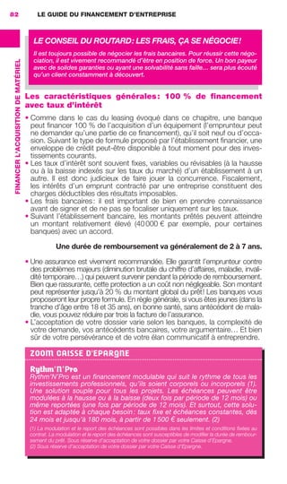 LE GUIDE DU FINANCEMENT D’ENTREPRISE82
FINANCERL'ACQUISITIONDEMATÉRIEL
Les caractéristiques générales: 100 % de financement
avec taux d’intérêt
• Comme dans le cas du leasing évoqué dans ce chapitre, une banque
peut ﬁnancer 100 % de l’acquisition d’un équipement (l’emprunteur peut
ne demander qu’une partie de ce ﬁnancement), qu’il soit neuf ou d’occa-
sion. Suivant le type de formule proposé par l’établissement ﬁnancier, une
enveloppe de crédit peut-être disponible à tout moment pour des inves-
tissements courants.
• Les taux d’intérêt sont souvent ﬁxes, variables ou révisables (à la hausse
ou à la baisse indexés sur les taux du marché) d’un établissement à un
autre. Il est donc judicieux de faire jouer la concurrence. Fiscalement,
les intérêts d’un emprunt contracté par une entreprise constituent des
charges déductibles des résultats imposables.
• Les frais bancaires: il est important de bien en prendre connaissance
avant de signer et de ne pas se focaliser uniquement sur les taux.
• Suivant l’établissement bancaire, les montants prêtés peuvent atteindre
un montant relativement élevé (40000 € par exemple, pour certaines
banques) avec un accord.
Une durée de remboursement va généralement de 2 à 7 ans.
• Une assurance est vivement recommandée. Elle garantit l’emprunteur contre
des problèmes majeurs (diminution brutale du chiffre d’affaires, maladie, invali-
dité temporaire…) qui peuvent survenir pendant la période de remboursement.
Bien que rassurante, cette protection a un coût non négligeable. Son montant
peut représenter jusqu’à 20 % du montant global du prêt! Les banques vous
proposeront leur propre formule. En règle générale, si vous êtes jeunes (dans la
tranche d’âge entre 18 et 35 ans), en bonne santé, sans antécédent de mala-
die, vous pouvez réduire par trois la facture de l’assurance.
• L’acceptation de votre dossier varie selon les banques, la complexité de
votre demande, vos antécédents bancaires, votre argumentaire… Et bien
sûr de votre persévérance et de votre élan communicatif à entreprendre.
LE CONSEIL DU ROUTARD: LES FRAIS, ÇA SE NÉGOCIE!
Il est toujours possible de négocier les frais bancaires. Pour réussir cette négo-
ciation, il est vivement recommandé d’être en position de force. Un bon payeur
avec de solides garanties ou ayant une solvabilité sans faille… sera plus écouté
qu’un client constamment à découvert.
ZOOM CAISSE D'EPARGNE
Rythm’N’Pro
Rythm’N’Pro est un ﬁnancement modulable qui suit le rythme de tous les
investissements professionnels, qu’ils soient corporels ou incorporels (1).
Une solution souple pour tous les projets. Les échéances peuvent être
modulées à la hausse ou à la baisse (deux fois par période de 12 mois) ou
même reportées (une fois par période de 12 mois). Et surtout, cette solu-
tion est adaptée à chaque besoin: taux ﬁxe et échéances constantes, dès
24 mois et jusqu’à 180 mois, à partir de 1500 € seulement. (2)
(1) La modulation et le report des échéances sont possibles dans les limites et conditions ﬁxées au
contrat. La modulation et le report des échéances sont susceptibles de modiﬁer la durée de rembour-
sement du prêt. Sous réserve d’acceptation de votre dossier par votre Caisse d'Epargne.
(2) Sous réserve d’acceptation de votre dossier par votre Caisse d'Epargne.
GDR FE 062-099.indd 82GDR FE 062-099.indd 82 08/01/16 10:5208/01/16 10:52
Sicogif Certified PDF LES PAOISTES
 
