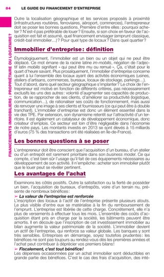 LE GUIDE DU FINANCEMENT D’ENTREPRISE84
FINANCEMENTSIMMOBILIERS :PROPRIÉTAIREOULOCATAIRE?
Outre la localisation géographique et les services proposés à proximité
(infrastructures routières, ferroviaires, aéroport, commerces), l’entrepreneur
doit se poser les bonnes questions. Première d’entre elles: pourquoi ache-
ter? N’est-il pas préférable de louer? Ensuite, si son choix en faveur de l’ac-
quisition est fait et assumé, quel ﬁnancement envisager (emprunt classique,
crédit-bail immobilier…)? Pour quel type de locaux? Dans quel quartier?
Immobilier d’entreprise: déﬁnition
Étymologiquement, l’immobilier est un bien ou un objet qui ne peut être
déplacé. Ce mot émane de la racine latine im-mobilis, négation de l’adjec-
tif latin mobilis signiﬁant « qui peut être mu ou remué ». Ça, c’était pour le
quart d’heure savant. Plus prosaïquement, l’immobilier d’entreprise concerne
quant à lui l’ensemble des locaux ayant des activités économiques (usines,
ateliers d’artisans, commerces, bureaux, locaux de stockage, parkings…).
Tout d’abord, dans quel secteur géographique s’implanter? Le choix de l’en-
trepreneur est motivé en fonction de différents critères, pas nécessairement
exclusifs les uns des autres: volonté d’augmenter ses capacités de produc-
tion, de se rapprocher de ses clients, d’améliorer sa productivité (logistique,
communication…), de rationaliser ses coûts de fonctionnement, mais aussi
de renvoyer une image à ses clients et fournisseurs (ce qui peut être à double
tranchant). L’immobilier d’entreprise est donc un élément essentiel dans la
vie des TPE. Par extension, son dynamisme retentit sur l’attractivité d’un ter-
ritoire. Il est également un catalyseur de développement économique, donc
créateur d’emplois. Ce secteur est loin d’être négligeable dans l’économie
de notre pays. Les montants investis en 2013 se sont élevés à 15 milliards
d’euros (75 % des transactions ont été réalisées en Île-de-France).
Les bonnes questions à se poser
L’entrepreneur doit être conscient que l’acquisition d’un bureau, d’un atelier
ou d’un entrepôt est rarement prioritaire dans son business model. Ce qui
compte, c’est bien sûr l’usage qu’il fait de ces équipements nécessaires au
développement de son activité. Il n’empêche: acheter son immobilier plutôt
que le louer peut se révéler pertinent.
Les avantages de l’achat
Examinons les côtés positifs. Outre la satisfaction ou la ﬁerté de posséder
un bien, l’acquisition de bureaux, d’entrepôts, voire d’un terrain nu, pré-
sente de nombreux bénéﬁces:
➢ La valeur de l’entreprise est renforcée
L’inscription des locaux à l’actif de l’entreprise présente plusieurs atouts.
Le plus visible d’entre eux se matérialise à la ﬁn du remboursement de
l’emprunt. L’entreprise est libérée de cette charge. Concrètement, elle n’a
plus de versements à effectuer tous les mois. L’ensemble des coûts d’ac-
quisition étant pris en charge par la société, les bâtiments peuvent être
amortis. Il en découle que l’inscription de cet investissement immobilier au
bilan augmente la valeur patrimoniale de la société. L’immobilier devient
un actif de l’entreprise, qui renforce sa valeur globale. Les banques y sont
très sensibles. Entreprises en démarrage, soyez toutefois prudentes: les
bénéﬁces ne sont pas toujours au rendez-vous dès les premières années et
l’achat peut contribuer à déprécier vos premiers bilans!
➢ Fiscalement, c’est tout bénéﬁce!
Les dépenses occasionnées par un achat immobilier sont déductibles en
grande partie des bénéﬁces. C’est le cas des frais d’acquisition, des inté-
GDR FE 062-099.indd 84GDR FE 062-099.indd 84 08/01/16 10:5208/01/16 10:52
Sicogif Certified PDF LES PAOISTES
 
