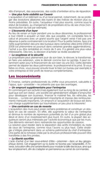 FINANCEMENTS BANCAIRES PAR BESOIN 85
FINANCEMENTSIMMOBILIERS:PROPRIÉTAIREOULOCATAIRE ?
rêts d’emprunt, des assurances, des coûts d’entretien et/ou de réparation.
➢ Une plus forte visibilité sur l’avenir
L’acquisition d’un bâtiment ou d’un local permet, notamment, de se proté-
ger des évolutions aléatoires des loyers et des indices de révision plus ou
moins prévisibles. En outre, l’acquéreur n’est plus soumis, comme sous le
statut de locataire, au changement de propriétaire et/ou de ses choix (non-
reconduction du bail par exemple).
➢ L’économie d’un loyer
Au lieu de verser un loyer pendant une ou deux décennies, le professionnel
a tout intérêt à acquérir un bien dès que possible. Un comptable fera le
calcul et prouvera avec un grand sourire que l’argent versé n’est pas une
dépense à perte contrairement à la location! Pour la petite histoire, face à la
nette augmentation des prix des bureaux dans certaines villes entre 2000 et
2008 (ce phénomène se poursuit dans certaines grandes agglomérations),
l’achat a pu être rentabilisé en moins de 5 ans. Il a généré une plus-value
intéressante. Dès lors, la décision d’acheter se révèle excellente!
➢ La souplesse et la sécurité
Le propriétaire peut pleinement jouir de son bien, le rénover, le transformer,
en faire une extension, voire le démolir comme bon lui semble. Il peut no-
tamment opter pour le ﬁnancement de son bien via une SCI. Cette dernière
permet de séparer les deux patrimoines: le professionnel et le privé. Si vous
faites ce choix, vous pouvez ensuite louer le bien (un bureau par exemple) à
votre entreprise et tirer proﬁt de revenus complémentaires.
Les inconvénients
À l’inverse, certains professionnels du chiffre vous prouveront, calculette à
l’appui, que « posséder » ne présente pas que des avantages.
➢ Un emprunt supplémentaire pour l’entreprise
En commençant son activité (mais également tout au long de sa carrière), et
quel que soit son statut, une société est généralement obligée d’emprunter
pour développer son business, ﬁnancer le matériel ﬁxe, les véhicules, les
licences… La liste est généralement importante et impose des rembourse-
ments mensuels importants. Un emprunt à l’acquisition de locaux est donc
une charge supplémentaire qui traumatisera un peu plus la trésorerie!
➢ Une contrainte en cas de revente
L’acquisition des murs peut poser certains problèmes et constituer un obs-
tacle en cas de cession. En effet, elle augmente la valeur de l’entreprise
et diminue le nombre de repreneurs potentiels du fait d’un prix global plus
élevé et donc d’un investissement plus lourd. En outre, la plupart des ac-
quéreurs seront plus intéressés par l’activité économique que par les murs.
Ces éléments viennent donc restreindre les opportunités de cession.
La solution peut résider dans la séparation des actifs immobiliers du reste
de ceux de l’entreprise, comme nous l’avons vu plus haut. Cette straté-
gie s’intègre pleinement dans un schéma patrimonial du chef d’entreprise.
Une partie de la richesse créée par la structure professionnelle pouvant être
transférée à des ﬁns privées.
➢ La liberté sacriﬁée
L’acte d’achat d’un bien sous-entend d’être « prisonnier » dans un lieu géogra-
phique donné. Cet engagement sur la durée ne favorise pas l’adaptabilité. À l’in-
verse, la location offre une certaine liberté pour moduler la taille des locaux, ainsi que
leur emplacement, aﬁn de s’adapter en permanence au carnet de commandes.
GDR FE 062-099.indd 85GDR FE 062-099.indd 85 08/01/16 10:5208/01/16 10:52
Sicogif Certified PDF LES PAOISTES
 
