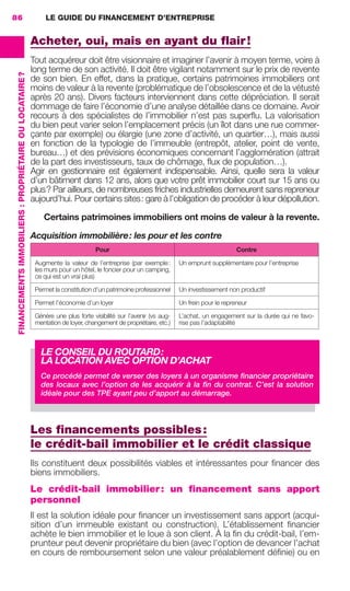 LE GUIDE DU FINANCEMENT D’ENTREPRISE86
FINANCEMENTSIMMOBILIERS :PROPRIÉTAIREOULOCATAIRE?
Acheter, oui, mais en ayant du ﬂair!
Tout acquéreur doit être visionnaire et imaginer l’avenir à moyen terme, voire à
long terme de son activité. Il doit être vigilant notamment sur le prix de revente
de son bien. En effet, dans la pratique, certains patrimoines immobiliers ont
moins de valeur à la revente (problématique de l’obsolescence et de la vétusté
après 20 ans). Divers facteurs interviennent dans cette dépréciation. Il serait
dommage de faire l’économie d’une analyse détaillée dans ce domaine. Avoir
recours à des spécialistes de l’immobilier n’est pas superﬂu. La valorisation
du bien peut varier selon l’emplacement précis (un îlot dans une rue commer-
çante par exemple) ou élargie (une zone d’activité, un quartier…), mais aussi
en fonction de la typologie de l’immeuble (entrepôt, atelier, point de vente,
bureau…) et des prévisions économiques concernant l’agglomération (attrait
de la part des investisseurs, taux de chômage, ﬂux de population…).
Agir en gestionnaire est également indispensable. Ainsi, quelle sera la valeur
d’un bâtiment dans 12 ans, alors que votre prêt immobilier court sur 15 ans ou
plus? Par ailleurs, de nombreuses friches industrielles demeurent sans repreneur
aujourd’hui. Pour certains sites: gare à l’obligation de procéder à leur dépollution.
Certains patrimoines immobiliers ont moins de valeur à la revente.
Acquisition immobilière: les pour et les contre
Pour Contre
Augmente la valeur de l’entreprise (par exemple:
les murs pour un hôtel, le foncier pour un camping,
ce qui est un vrai plus)
Un emprunt supplémentaire pour l’entreprise
Permet la constitution d’un patrimoine professionnel Un investissement non productif
Permet l’économie d’un loyer Un frein pour le repreneur
Génère une plus forte visibilité sur l’avenir (vs aug-
mentation de loyer, changement de propriétaire, etc.)
L’achat, un engagement sur la durée qui ne favo-
rise pas l’adaptabilité
Les ﬁnancements possibles:
le crédit-bail immobilier et le crédit classique
Ils constituent deux possibilités viables et intéressantes pour ﬁnancer des
biens immobiliers.
Le crédit-bail immobilier: un financement sans apport
personnel
Il est la solution idéale pour ﬁnancer un investissement sans apport (acqui-
sition d’un immeuble existant ou construction). L’établissement ﬁnancier
achète le bien immobilier et le loue à son client. À la ﬁn du crédit-bail, l’em-
prunteur peut devenir propriétaire du bien (avec l’option de devancer l’achat
en cours de remboursement selon une valeur préalablement déﬁnie) ou en
LE CONSEIL DU ROUTARD:
LA LOCATION AVEC OPTION D’ACHAT
Ce procédé permet de verser des loyers à un organisme ﬁnancier propriétaire
des locaux avec l’option de les acquérir à la ﬁn du contrat. C’est la solution
idéale pour des TPE ayant peu d’apport au démarrage.
GDR FE 062-099.indd 86GDR FE 062-099.indd 86 08/01/16 10:5208/01/16 10:52
Sicogif Certified PDF LES PAOISTES
 