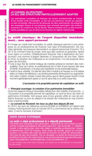 LE GUIDE DU FINANCEMENT D’ENTREPRISE88
FINANCEMENTSIMMOBILIERS :PROPRIÉTAIREOULOCATAIRE?
Le crédit classique: de l’argent disponible immédiate-
ment… avec apport personnel
À l’image du crédit-bail immobilier, le crédit classique permet à une entre-
prise ou un professionnel de ﬁnancer tout type d’investissement. De ma-
nière générale, les banques demandent un apport personnel d’environ 10 à
30 % du montant total du projet, ainsi que des cautions et garanties. Après
avoir signé un contrat, l’établissement ﬁnancier met à disposition de l’em-
prunteur une somme d’argent destinée à l’acquisition de son bien. Selon
le choix, la situation de l’intéressé ou la conjoncture, il lui est proposé deux
types de formules:
• l’une à taux ﬁxe (le contrat indique de manière précise le montant des men-
sualités). Quoi qu’il arrive, le professionnel est à l’abri d’une hausse des taux
d’intérêt. Inversement, il ne peut pas bénéﬁcier d’une éventuelle baisse;
• l’autre à taux variable. Ce dernier peut être modulé à la hausse ou à la baisse
selon un indice de référence. Les remboursements diminueront ou augmente-
ront selon l’option choisie. Il peut être prévu que le client puisse revenir à tout
moment (généralement après un an) et sans frais à un prêt à taux ﬁxe.
L’accession à la propriété permet de capitaliser un actif.
➢ Principal avantage: la création d’un patrimoine immobilier
Outre les aspects ﬁscaux favorables (déduction des intérêts d’emprunts…),
l’accession à la propriété permet de capitaliser un actif et donc de créer un
patrimoine immobilier. Cet acquis sera d’une grande utilité en cas de pro-
blème ﬁnancier ou lors du départ à la retraite de l’intéressé en cas d’entre-
prise unipersonnelle.
➢ Le conseil du Routard: les taux au plus bas depuis 20 ans
En 2014, les taux de référence comme EONIA et EURIBOR ont atteint des
niveaux historiquement bas et l’année 2015 a commencé de la même ma-
nière. C’est le moment d’acheter!
ZOOM CAISSE D'EPARGNE
Les prêts à objet professionnel et à objectif patrimonial
Ces prêts sont proposés à des particuliers – personnes en nom propre ou per-
sonnes morales assimilables à des particuliers (SCI, Sarl de famille…) – désirant
investir, à titre patrimonial, dans des objets à caractère professionnel: locaux
professionnels, SCPI de bureaux, titres divers de société, apport en compte
courant. Le montant des prêts est libre en fonction du projet de l’emprunteur.
Tout type de taux est possible: ﬁxe ou révisable. La durée de remboursement
est libre en fonction de l’objet ﬁnancé. Les remboursements peuvent être prati-
qués mensuellement, trimestriellement, voire annuellement. (1)
(1) Voir conditions dans votre Caisse d'Epargne, sous réserve de commercialisation et d’acceptation
de votre dossier.
LE CONSEIL DU ROUTARD:
LA SCI, UNE STRUCTURE PARTICULIÈREMENT ADAPTÉE
Les spécialistes conseillent de ﬁnancer les locaux professionnels au travers
d’une société civile immobilière. La SCI est une personne morale qui exploite
un bien immobilier. Elle permet de dissocier les deux patrimoines, de présenter
des avantages ﬁscaux et successoraux (par exemple association des enfants;
protection du conjoint en cas de décès). Notons toutefois qu’il y a des inconvé-
nients possibles en cas de divorce en fonction du régime matrimonial.
GDR FE 062-099.indd 88GDR FE 062-099.indd 88 08/01/16 10:5208/01/16 10:52
Sicogif Certified PDF LES PAOISTES
 