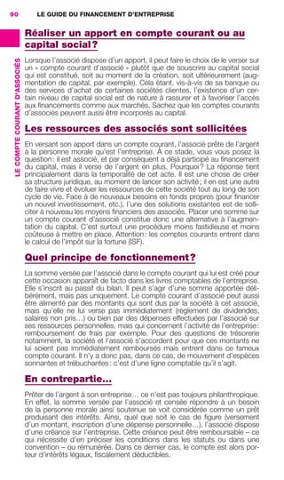 LE GUIDE DU FINANCEMENT D’ENTREPRISE90
LECOMPTECOURANTD'ASSOCIÉS
Réaliser un apport en compte courant ou au
capital social?
Lorsque l’associé dispose d’un apport, il peut faire le choix de le verser sur
un « compte courant d’associé » plutôt que de souscrire au capital social
qui est constitué, soit au moment de la création, soit ultérieurement (aug-
mentation de capital, par exemple). Cela étant, vis-à-vis de sa banque ou
des services d’achat de certaines sociétés clientes, l’existence d’un cer-
tain niveau de capital social est de nature à rassurer et à favoriser l’accès
aux ﬁnancements comme aux marchés. Sachez que les comptes courants
d’associés peuvent aussi être incorporés au capital.
Les ressources des associés sont sollicitées
En versant son apport dans un compte courant, l’associé prête de l’argent
à la personne morale qu’est l’entreprise. À ce stade, vous vous posez la
question: il est associé, et par conséquent a déjà participé au ﬁnancement
du capital, mais il verse de l’argent en plus. Pourquoi? La réponse tient
principalement dans la temporalité de cet acte. Il est une chose de créer
sa structure juridique, au moment de lancer son activité; il en est une autre
de faire vivre et évoluer les ressources de cette société tout au long de son
cycle de vie. Face à de nouveaux besoins en fonds propres (pour ﬁnancer
un nouvel investissement, etc.), l’une des solutions existantes est de solli-
citer à nouveau les moyens ﬁnanciers des associés. Placer une somme sur
un compte courant d’associé constitue donc une alternative à l’augmen-
tation du capital. C’est surtout une procédure moins fastidieuse et moins
coûteuse à mettre en place. Attention: les comptes courants entrent dans
le calcul de l’impôt sur la fortune (ISF).
Quel principe de fonctionnement?
La somme versée par l’associé dans le compte courant qui lui est créé pour
cette occasion apparaît de facto dans les livres comptables de l’entreprise.
Elle s’inscrit au passif du bilan. Il peut s’agir d’une somme apportée déli-
bérément, mais pas uniquement. Le compte courant d’associé peut aussi
être alimenté par des montants qui sont dus par la société à cet associé,
mais qu’elle ne lui verse pas immédiatement (règlement de dividendes,
salaires non pris…) ou bien par des dépenses effectuées par l’associé sur
ses ressources personnelles, mais qui concernent l’activité de l’entreprise:
remboursement de frais par exemple. Pour des questions de trésorerie
notamment, la société et l’associé s’accordent pour que ces montants ne
lui soient pas immédiatement remboursés mais entrent dans ce fameux
compte courant. Il n’y a donc pas, dans ce cas, de mouvement d’espèces
sonnantes et trébuchantes: c’est d’une ligne comptable qu’il s’agit.
En contrepartie…
Prêter de l’argent à son entreprise… ce n’est pas toujours philanthropique.
En effet, la somme versée par l’associé et censée répondre à un besoin
de la personne morale ainsi soutenue se voit considérée comme un prêt
produisant des intérêts. Ainsi, quel que soit le cas de ﬁgure (versement
d’un montant, inscription d’une dépense personnelle…), l’associé dispose
d’une créance sur l’entreprise. Cette créance peut être remboursable – ce
qui nécessite d’en préciser les conditions dans les statuts ou dans une
convention – ou rémunérée. Dans ce dernier cas, le compte est alors por-
teur d’intérêts légaux, ﬁscalement déductibles.
GDR FE 062-099.indd 90GDR FE 062-099.indd 90 08/01/16 10:5208/01/16 10:52
Sicogif Certified PDF LES PAOISTES
 