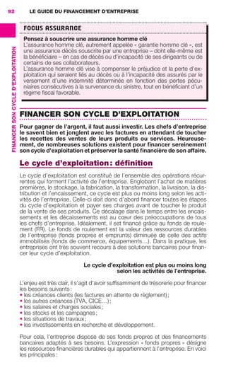 LE GUIDE DU FINANCEMENT D’ENTREPRISE92
FINANCERSONCYCLED'EXPLOITATION
FINANCER SON CYCLE D’EXPLOITATION
Pour gagner de l’argent, il faut aussi investir. Les chefs d’entreprise
le savent bien et jonglent avec les factures en attendant de toucher
les recettes des ventes de leurs produits ou services. Heureuse-
ment, de nombreuses solutions existent pour ﬁnancer sereinement
son cycle d’exploitation et préserver la santé ﬁnancière de son affaire.
Le cycle d’exploitation: déﬁnition
Le cycle d’exploitation est constitué de l’ensemble des opérations récur-
rentes qui forment l’activité de l’entreprise. Englobant l’achat de matières
premières, le stockage, la fabrication, la transformation, la livraison, la dis-
tribution et l’encaissement, ce cycle est plus ou moins long selon les acti-
vités de l’entreprise. Celle-ci doit donc d’abord ﬁnancer toutes les étapes
du cycle d’exploitation et payer ses charges avant de toucher le produit
de la vente de ses produits. Ce décalage dans le temps entre les encais-
sements et les décaissements est au cœur des préoccupations de tous
les chefs d’entreprise. Idéalement, il est ﬁnancé grâce au fonds de roule-
ment (FR). Le fonds de roulement est la valeur des ressources durables
de l’entreprise (fonds propres et emprunts) diminuée de celle des actifs
immobilisés (fonds de commerce, équipements…). Dans la pratique, les
entreprises ont très souvent recours à des solutions bancaires pour ﬁnan-
cer leur cycle d’exploitation.
Le cycle d’exploitation est plus ou moins long
selon les activités de l’entreprise.
L’enjeu est très clair, il s’agit d’avoir sufﬁsamment de trésorerie pour ﬁnancer
les besoins suivants:
• les créances clients (les factures en attente de règlement);
• les autres créances (TVA, CICE…);
• les salaires et charges sociales;
• les stocks et les campagnes;
• les situations de travaux;
• les investissements en recherche et développement.
Pour cela, l’entreprise dispose de ses fonds propres et des ﬁnancements
bancaires adaptés à ses besoins. L’expression « fonds propres » désigne
les ressources ﬁnancières durables qui appartiennent à l’entreprise. En voici
les principales:
FOCUS ASSURANCE
Pensez à souscrire une assurance homme clé
L’assurance homme clé, autrement appelée « garantie homme clé », est
une assurance décès souscrite par une entreprise – dont elle-même est
la bénéﬁciaire – en cas de décès ou d’incapacité de ses dirigeants ou de
certains de ses collaborateurs.
L’assurance homme clé vise à compenser le préjudice et la perte d’ex-
ploitation qui seraient liés au décès ou à l’incapacité des assurés par le
versement d’une indemnité déterminée en fonction des pertes pécu-
niaires consécutives à la survenance du sinistre, tout en bénéﬁciant d’un
régime ﬁscal favorable.
GDR FE 062-099.indd 92GDR FE 062-099.indd 92 08/01/16 10:5208/01/16 10:52
Sicogif Certified PDF LES PAOISTES
 