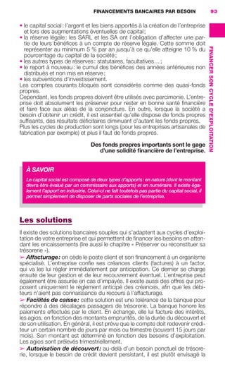FINANCEMENTS BANCAIRES PAR BESOIN 93
FINANCERSONCYCLED'EXPLOITATION
• le capital social: l’argent et les biens apportés à la création de l’entreprise
et lors des augmentations éventuelles de capital;
• la réserve légale: les SARL et les SA ont l’obligation d’affecter une par-
tie de leurs bénéﬁces à un compte de réserve légale. Cette somme doit
représenter au minimum 5 % par an jusqu’à ce qu’elle atteigne 10 % du
pourcentage du capital de la société;
• les autres types de réserves: statutaires, facultatives…;
• le report à nouveau: le cumul des bénéﬁces des années antérieures non
distribués et non mis en réserve;
• les subventions d’investissement.
Les comptes courants bloqués sont considérés comme des quasi-fonds
propres.
Cependant, les fonds propres doivent être utilisés avec parcimonie. L’entre-
prise doit absolument les préserver pour rester en bonne santé ﬁnancière
et faire face aux aléas de la conjoncture. En outre, lorsque la société a
besoin d’obtenir un crédit, il est essentiel qu’elle dispose de fonds propres
sufﬁsants, des résultats déﬁcitaires diminuant d’autant les fonds propres.
Plus les cycles de production sont longs (pour les entreprises artisanales de
fabrication par exemple) et plus il faut de fonds propres.
Des fonds propres importants sont le gage
d’une solidité ﬁnancière de l’entreprise.
Les solutions
Il existe des solutions bancaires souples qui s’adaptent aux cycles d’exploi-
tation de votre entreprise et qui permettent de ﬁnancer les besoins en atten-
dant les encaissements (lire aussi le chapitre « Préserver ou reconstituer sa
trésorerie »).
➢ Affacturage: on cède le poste client et son ﬁnancement à un organisme
spécialisé. L’entreprise conﬁe ses créances clients (factures) à un factor,
qui va les lui régler immédiatement par anticipation. Ce dernier se charge
ensuite de leur gestion et de leur recouvrement éventuel. L’entreprise peut
également être assurée en cas d’impayés. Il existe aussi des offres qui pro-
posent uniquement le règlement anticipé des créances, aﬁn que les débi-
teurs n’aient pas connaissance du recours à l’affacturage.
➢ Facilités de caisse: cette solution est une tolérance de la banque pour
répondre à des décalages passagers de trésorerie. La banque honore les
paiements effectués par le client. En échange, elle lui facture des intérêts,
les agios, en fonction des montants empruntés, de la durée du découvert et
de son utilisation. En général, il est prévu que le compte doit redevenir crédi-
teur un certain nombre de jours par mois ou trimestre (souvent 15 jours par
mois). Son montant est déterminé en fonction des besoins d’exploitation.
Les agios sont prélevés trimestriellement.
➢ Autorisation de découvert: au-delà d’un besoin ponctuel de trésore-
rie, lorsque le besoin de crédit devient persistant, il est plutôt envisagé la
À SAVOIR
Le capital social est composé de deux types d’apports: en nature (dont le montant
devra être évalué par un commissaire aux apports) et en numéraire. Il existe éga-
lement l’apport en industrie. Celui-ci ne fait toutefois pas partie du capital social, il
permet simplement de disposer de parts sociales de l’entreprise.
GDR FE 062-099.indd 93GDR FE 062-099.indd 93 08/01/16 10:5208/01/16 10:52
Sicogif Certified PDF LES PAOISTES
 