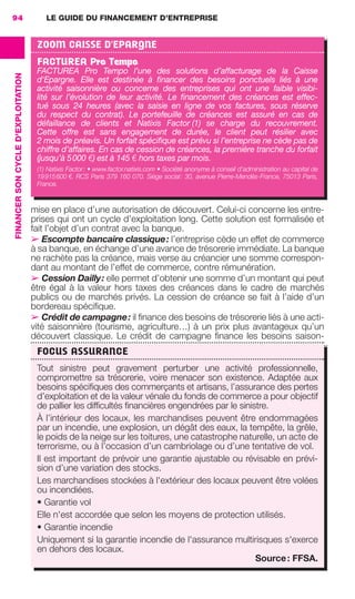 LE GUIDE DU FINANCEMENT D’ENTREPRISE94
FINANCERSONCYCLED'EXPLOITATION
mise en place d’une autorisation de découvert. Celui-ci concerne les entre-
prises qui ont un cycle d’exploitation long. Cette solution est formalisée et
fait l’objet d’un contrat avec la banque.
➢ Escompte bancaire classique: l’entreprise cède un effet de commerce
à sa banque, en échange d’une avance de trésorerie immédiate. La banque
ne rachète pas la créance, mais verse au créancier une somme correspon-
dant au montant de l’effet de commerce, contre rémunération.
➢ Cession Dailly: elle permet d’obtenir une somme d’un montant qui peut
être égal à la valeur hors taxes des créances dans le cadre de marchés
publics ou de marchés privés. La cession de créance se fait à l’aide d’un
bordereau spéciﬁque.
➢ Crédit de campagne: il ﬁnance des besoins de trésorerie liés à une acti-
vité saisonnière (tourisme, agriculture…) à un prix plus avantageux qu’un
découvert classique. Le crédit de campagne ﬁnance les besoins saison-
ZOOM CAISSE D'EPARGNE
FACTUREA Pro Tempo
FACTUREA Pro Tempo l’une des solutions d’affacturage de la Caisse
d'Epargne. Elle est destinée à ﬁnancer des besoins ponctuels liés à une
activité saisonnière ou concerne des entreprises qui ont une faible visibi-
lité sur l’évolution de leur activité. Le ﬁnancement des créances est effec-
tué sous 24 heures (avec la saisie en ligne de vos factures, sous réserve
du respect du contrat). Le portefeuille de créances est assuré en cas de
défaillance de clients et Natixis Factor (1) se charge du recouvrement.
Cette offre est sans engagement de durée, le client peut résilier avec
2 mois de préavis. Un forfait spéciﬁque est prévu si l’entreprise ne cède pas de
chiffre d’affaires. En cas de cession de créances, la première tranche du forfait
(jusqu’à 5000 €) est à 145 € hors taxes par mois.
(1) Natixis Factor: • www.factor.natixis.com • Société anonyme à conseil d’administration au capital de
19915600 €. RCS Paris 379 160 070. Siège social: 30, avenue Pierre-Mendès-France, 75013 Paris,
France.
FOCUS ASSURANCE
Tout sinistre peut gravement perturber une activité professionnelle,
compromettre sa trésorerie, voire menacer son existence. Adaptée aux
besoins spéciﬁques des commerçants et artisans, l’assurance des pertes
d’exploitation et de la valeur vénale du fonds de commerce a pour objectif
de pallier les difﬁcultés ﬁnancières engendrées par le sinistre.
À l’intérieur des locaux, les marchandises peuvent être endommagées
par un incendie, une explosion, un dégât des eaux, la tempête, la grêle,
le poids de la neige sur les toitures, une catastrophe naturelle, un acte de
terrorisme, ou à l’occasion d’un cambriolage ou d’une tentative de vol.
Il est important de prévoir une garantie ajustable ou révisable en prévi-
sion d’une variation des stocks.
Les marchandises stockées à l'extérieur des locaux peuvent être volées
ou incendiées.
• Garantie vol
Elle n'est accordée que selon les moyens de protection utilisés.
• Garantie incendie
Uniquement si la garantie incendie de l'assurance multirisques s'exerce
en dehors des locaux.
Source: FFSA.
GDR FE 062-099.indd 94GDR FE 062-099.indd 94 08/01/16 10:5208/01/16 10:52
Sicogif Certified PDF LES PAOISTES
 