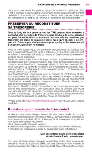 FINANCEMENTS BANCAIRES PAR BESOIN 95
PRÉSERVEROURECONSTITUERSATRÉSORERIE
niers et à court terme. En général, il prend la forme d’un crédit par billet,
c’est-à-dire que la banque prête une certaine somme ou avance le montant
de billets à ordre émis par l’entreprise en faveur de la banque. La banque
est remboursée du prêt ou de l’avance à l’échéance des billets à ordre.
PRÉSERVER OU RECONSTITUER
SA TRÉSORERIE
Tout au long de leur cycle de vie, les TPE peuvent être amenées à
connaître des périodes de trésorerie plus tendues. Si cette situation
est plus fréquente dans un contexte de crise, elle ne constitue pas
forcément un signe de mauvaise santé. Quoi qu’il en soit, il est im-
portant d’en comprendre les raisons pour appliquer les remèdes qui
s’imposent. Et ils sont nombreux.
Avec la crise économique, de nombreux professionnels et sociétés font
face à un net ralentissement de leur activité ou à des retards de paiement
entraînant à terme des difﬁcultés de trésorerie. Ce problème est même l’un
de leurs soucis principaux.
En dehors du contexte économique peu amène, ce problème de trésorerie
déﬁcitaire peut avoir plusieurs causes, que nous développerons plus loin:
manque de capitaux lors du démarrage, délais de paiement non respectés,
sous-évaluation de fonds de roulement, perte récurrente structurelle, mau-
vais rapport prix d’achat-prix de vente, mauvaise gestion… Et, bien sûr, ces
causes peuvent se cumuler!
Les conséquences, importantes pour le présent de l’entreprise et sur-
tout son devenir, se traduisent dans le quotidien par le rejet de chèques
ou de prélèvements, procédures contentieuses en cas de non-paiement
d’échéances de crédit, saisie du compte bancaire… Dans le pire des cas,
elles se soldent par un dépôt de bilan.
Face à ces difﬁcultés, il existe des solutions qui passent par un apport per-
sonnel, une recapitalisation, une négociation avec la banque pour ouvrir
une ligne de fonds de trésorerie, l’ouverture d’un découvert autorisé, une
solution d’affacturage… L’objectif est de faire passer la situation ﬁnancière
d’une entreprise du rouge au vert pour mieux se développer!
* Vidéo sur le site • www.horizonentrepreneurs.fr • du 19 juillet 2013 (chaîne
YouTube).
Qu’est-ce qu’un besoin de trésorerie?
Le terme « trésorerie » désigne l’ensemble des avoirs (solde du compte,
placements monétaires et ﬁnanciers, livrets…) correspondant à la différence
entre les ressources ﬁnancières de l’entreprise et les emplois auxquels se-
ront assignées lesdites ressources.
Deux scénarios de trésorerie existent:
• excédentaire (ou positive). Le solde du compte bancaire est créditeur;
• déﬁcitaire (ou négative). Le solde du compte bancaire est débiteur.
L’un des critères d’une bonne trésorerie
réside dans le fonds de roulement.
L’un des indicateurs d’une trésorerie excédentaire réside dans la nature du
besoin en fonds de roulement (BFR), qui doit être savamment mesuré, et
dans l’observation des délais de paiement. Le BFR peut être négatif ou positif.
GDR FE 062-099.indd 95GDR FE 062-099.indd 95 08/01/16 10:5208/01/16 10:52
Sicogif Certified PDF LES PAOISTES
 