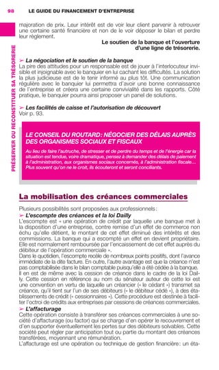 LE GUIDE DU FINANCEMENT D’ENTREPRISE98
PRÉSERVEROURECONSTITUERSATRÉSORERIE
majoration de prix. Leur intérêt est de voir leur client parvenir à retrouver
une certaine santé ﬁnancière et non de le voir déposer le bilan et perdre
leur règlement.
Le soutien de la banque et l’ouverture
d’une ligne de trésorerie.
➢ La négociation et le soutien de la banque
La pire des attitudes pour un responsable est de jouer à l’interlocuteur invi-
sible et injoignable avec le banquier en lui cachant les difﬁcultés. La solution
la plus judicieuse est de le tenir informé au plus tôt. Une communication
régulière avec le banquier lui permettra d’avoir une bonne connaissance
de l’entreprise et créera une certaine convivialité dans les rapports. Côté
pratique, le banquier pourra ainsi proposer un panel de solutions.
➢ Les facilités de caisse et l’autorisation de découvert
Voir p. 93.
La mobilisation des créances commerciales
Plusieurs possibilités sont proposées aux professionnels:
➢ L’escompte des créances et la loi Dailly
L’escompte est « une opération de crédit par laquelle une banque met à
la disposition d’une entreprise, contre remise d’un effet de commerce non
échu qu’elle détient, le montant de cet effet diminué des intérêts et des
commissions. La banque qui a escompté un effet en devient propriétaire.
Elle est normalement remboursée par l’encaissement de cet effet auprès du
débiteur de l’opération commerciale ».
Dans le quotidien, l’escompte recèle de nombreux points positifs, dont l’avance
immédiate de la dite facture. En outre, l’autre avantage est que la créance n’est
pas comptabilisée dans le bilan comptable puisqu’elle a été cédée à la banque.
Il en est de même avec la cession de créance dans le cadre de la loi Dail-
ly. Cette cession en référence au nom du sénateur auteur de cette loi est
une convention en vertu de laquelle un créancier (« le cédant ») transmet sa
créance, qu’il tient sur l’un de ses débiteurs (« le débiteur cédé »), à des éta-
blissements de crédit (« cessionnaires »). Cette procédure est destinée à facili-
ter l’octroi de crédits aux entreprises par cessions de créances commerciales.
➢ L’affacturage
Cette opération consiste à transférer ses créances commerciales à une so-
ciété d’affacturage (ou factor) qui se charge d’en opérer le recouvrement et
d’en supporter éventuellement les pertes sur des débiteurs solvables. Cette
société peut régler par anticipation tout ou partie du montant des créances
transférées, moyennant une rémunération.
L’affacturage est une opération ou technique de gestion ﬁnancière: un éta-
LE CONSEIL DU ROUTARD: NÉGOCIER DES DÉLAIS AUPRÈS
DES ORGANISMES SOCIAUX ET FISCAUX
Au lieu de faire l’autruche, de stresser et de perdre du temps et de l’énergie car la
situation est tendue, voire dramatique, pensez à demander des délais de paiement
à l’administration, aux organismes sociaux concernés, à l’administration ﬁscale…
Plus souvent qu’on ne le croit, ils écouteront et seront conciliants.
GDR FE 062-099.indd 98GDR FE 062-099.indd 98 08/01/16 10:5208/01/16 10:52
Sicogif Certified PDF LES PAOISTES
 