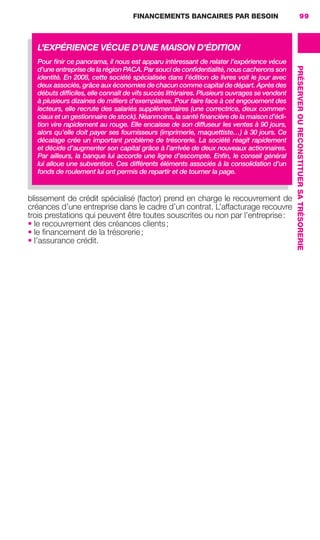 FINANCEMENTS BANCAIRES PAR BESOIN 99
PRÉSERVEROURECONSTITUERSATRÉSORERIE
blissement de crédit spécialisé (factor) prend en charge le recouvrement de
créances d’une entreprise dans le cadre d’un contrat. L’affacturage recouvre
trois prestations qui peuvent être toutes souscrites ou non par l’entreprise:
• le recouvrement des créances clients;
• le ﬁnancement de la trésorerie;
• l’assurance crédit.
L’EXPÉRIENCE VÉCUE D’UNE MAISON D’ÉDITION
Pour ﬁnir ce panorama, il nous est apparu intéressant de relater l’expérience vécue
d’une entreprise de la région PACA. Par souci de conﬁdentialité, nous cacherons son
identité. En 2008, cette société spécialisée dans l’édition de livres voit le jour avec
deux associés, grâce aux économies de chacun comme capital de départ. Après des
débuts difﬁciles, elle connaît de vifs succès littéraires. Plusieurs ouvrages se vendent
à plusieurs dizaines de milliers d’exemplaires. Pour faire face à cet engouement des
lecteurs, elle recrute des salariés supplémentaires (une correctrice, deux commer-
ciaux et un gestionnaire de stock). Néanmoins, la santé ﬁnancière de la maison d’édi-
tion vire rapidement au rouge. Elle encaisse de son diffuseur les ventes à 90 jours,
alors qu’elle doit payer ses fournisseurs (imprimerie, maquettiste…) à 30 jours. Ce
décalage crée un important problème de trésorerie. La société réagit rapidement
et décide d’augmenter son capital grâce à l’arrivée de deux nouveaux actionnaires.
Par ailleurs, la banque lui accorde une ligne d’escompte. Enﬁn, le conseil général
lui alloue une subvention. Ces différents éléments associés à la consolidation d’un
fonds de roulement lui ont permis de repartir et de tourner la page.
GDR FE 062-099.indd 99GDR FE 062-099.indd 99 08/01/16 10:5208/01/16 10:52
Sicogif Certified PDF LES PAOISTES
 
