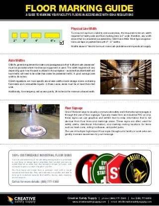 FLOOR MARKING GUIDEA GUIDE TO MARKING YOUR FACILITY’S FLOORS IN ACCORDANCE WITH OSHA REGULATIONS
To ensure maximum visibility and awareness, the required minimum width
required for facility aisle and floor marking lines is 2” wide- therefore, any width
above that is considered acceptable by OSHA and ANSI. Most typical applica-
tions use tape or painted lines with 2” - 6” widths.
Widths above 6” tend to be much more cost-prohibitive and impractical to apply.
One of the best ways to visually communicate safety and informational messages is
through the use of floor signage. Typically made from an industrial PVC or vinyl,
these signs can use graphics and written text to relay information that is not
obvious from floor lines and markings alone. These signs are often used for
safety alerts, directional information, and marking resting locations for items
such as trash cans, rolling toolboxes, and pallet jacks.
The use of multiple high-impact floor signs throughout a facility or work area can
greatly increase awareness to your message.
You can customize any of our pre-designed signs from our website
to your liking, or design signs completely from scratch and we can
create them at no extra cost. Any design or shape- full color- with
company logos or custom images if you like.
Our floor signs are made from a premium vinyl with a tough
industrial overlaminate. They are extremely low profile and able to
hold up to industrial hazards like forklifts, trucks, daily cleaning,
and chemicals.
Physical Line Width
Floor Signage
Call us for more details: (866) 777-1360
100% CUSTOMIZABLE INDUSTRIAL FLOOR SIGNS
Creative Safety Supply | phone: (866) 777-1360 | fax: (330) 777-8818
www.creativesafetysupply.com | email: info@creativesafetysupply.com
2” 3” 4” 6”+
OSHA’s general requirement for aisles and passageways is that “sufficient safe clearances”
must be provided where mechanical equipment is used. The width required will vary
depending upon how the aisle is utilized in the workplace - as aisles that utilize forklift and
truck traffic will need to be wider than aisles for pedestrian traffic. A good average aisle
width is 36 inches.
OSHA regulations are more specific about aisle widths inside storage rooms containing
flammable and combustible liquids- in these cases, aisles must be at least three feet
wide.
Additionally, for emergency exit access points, 28 inches is the minimum allowed width.
Aisle Widths
 