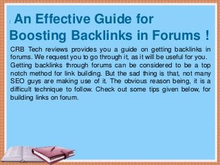 An Effective Guide for
Boosting Backlinks in Forums !
CRB Tech reviews provides you a guide on getting backlinks in
forums. We request you to go through it, as it will be useful for you.
Getting backlinks through forums can be considered to be a top
notch method for link building. But the sad thing is that, not many
SEO guys are making use of it. The obvious reason being, it is a
difficult technique to follow. Check out some tips given below, for
building links on forum.
 
