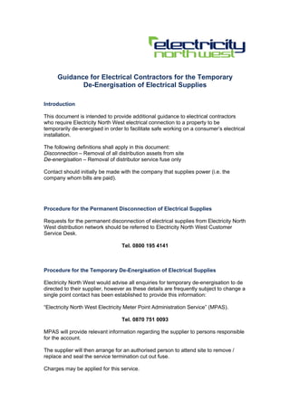 Guidance for Electrical Contractors for the Temporary
De-Energisation of Electrical Supplies
Introduction
This document is intended to provide additional guidance to electrical contractors
who require Electricity North West electrical connection to a property to be
temporarily de-energised in order to facilitate safe working on a consumer’s electrical
installation.
The following definitions shall apply in this document:
Disconnection – Removal of all distribution assets from site
De-energisation – Removal of distributor service fuse only
Contact should initially be made with the company that supplies power (i.e. the
company whom bills are paid).
Procedure for the Permanent Disconnection of Electrical Supplies
Requests for the permanent disconnection of electrical supplies from Electricity North
West distribution network should be referred to Electricity North West Customer
Service Desk.
Tel. 0800 195 4141
Procedure for the Temporary De-Energisation of Electrical Supplies
Electricity North West would advise all enquiries for temporary de-energisation to de
directed to their supplier, however as these details are frequently subject to change a
single point contact has been established to provide this information:
“Electricity North West Electricity Meter Point Administration Service” (MPAS).
Tel. 0870 751 0093
MPAS will provide relevant information regarding the supplier to persons responsible
for the account.
The supplier will then arrange for an authorised person to attend site to remove /
replace and seal the service termination cut out fuse.
Charges may be applied for this service.
 