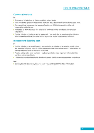 11
Conversation task
Do
◗◗ Be prepared to talk about all the conversation subject areas.
◗◗ Think about what questions the examiner might ask about the different conversation subject areas.
◗◗ Think about how you can use the language functions of ISE II to talk about the different
conversation subject areas.
◗◗ Remember to think of at least one question to ask the examiner about each conversation
subject area.
◗◗ Practise listening to English as well as speaking it — you are tested on your interactive listening
skills (how well you follow the conversation), so practise having conversations in English.
Independent listening task
Do
◗◗ Practise listening to recorded English — you are tested on listening to recordings, so watch films
and television in English, listen to English podcasts or news programmes, watch English videos on
the internet and practise in and out of study time.
◗◗ Practise taking notes while you listen — try to only write the most important information like
key ideas, opinions and facts.
◗◗ Listen to discussions and speeches where the content is abstract and implied rather than factual.
Don’t
◗◗ Don’t try to write down everything you hear — you don’t need 100% of the information.
How to prepare for ISE II
 