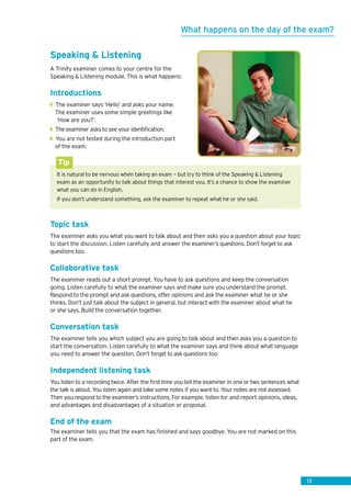 13
Speaking  Listening
A Trinity examiner comes to your centre for the
Speaking  Listening module. This is what happens:
Introductions
◗◗ The examiner says ‘Hello’ and asks your name.
The examiner uses some simple greetings like
	‘How are you?’.
◗◗ The examiner asks to see your identification.
◗◗ You are not tested during the introduction part
of the exam.
It is natural to be nervous when taking an exam — but try to think of the Speaking  Listening
exam as an opportunity to talk about things that interest you. It’s a chance to show the examiner
what you can do in English.
If you don’t understand something, ask the examiner to repeat what he or she said.
Tip
Topic task
The examiner asks you what you want to talk about and then asks you a question about your topic
to start the discussion. Listen carefully and answer the examiner’s questions. Don’t forget to ask
questions too.
Collaborative task
The examiner reads out a short prompt. You have to ask questions and keep the conversation
going. Listen carefully to what the examiner says and make sure you understand the prompt.
Respond to the prompt and ask questions, offer opinions and ask the examiner what he or she
thinks. Don’t just talk about the subject in general, but interact with the examiner about what he
or she says. Build the conversation together.
Conversation task
The examiner tells you which subject you are going to talk about and then asks you a question to
start the conversation. Listen carefully to what the examiner says and think about what language
you need to answer the question. Don’t forget to ask questions too.
Independent listening task
You listen to a recording twice. After the first time you tell the examiner in one or two sentences what
the talk is about. You listen again and take some notes if you want to. Your notes are not assessed.
Then you respond to the examiner’s instructions. For example, listen for and report opinions, ideas,
and advantages and disadvantages of a situation or proposal.
End of the exam
The examiner tells you that the exam has finished and says goodbye. You are not marked on this
part of the exam.
What happens on the day of the exam?
 