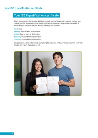 16
Your ISE II qualification certificate
Your ISE II qualification certificate
When you pass both the Reading  Writing module and the Speaking  Listening module, you
receive your ISE II qualification certificate. This certificate shows that you have passed ISE II
and gives your results in reading, writing, speaking and listening.
ISE II: Pass
Reading: Pass or Merit or Distinction
Writing: Pass or Merit or Distinction
Speaking: Pass or Merit or Distinction
Listening: Pass or Merit or Distinction
You also receive a report showing your strengths and areas for future improvement in each skill.
You get this report if you pass or fail.
 