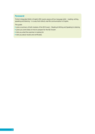 Foreword
Trinity’s Integrated Skills in English (ISE) exams assess all four language skills — reading, writing,
speaking and listening — in a way that reflects real-life communication in English.
This guide:
◗◗ gives a summary of both modules of the ISE II exam — Reading & Writing and Speaking & Listening
◗◗ gives you some ideas on how to prepare for the ISE II exam
◗◗ tells you what the examiner is looking for
◗◗ tells you about results and certificates.
2
 