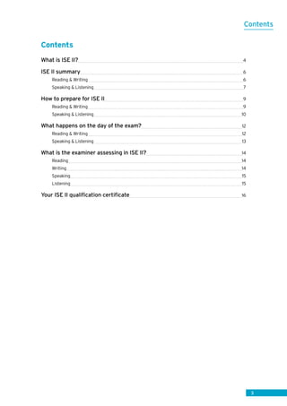3
Contents
What is ISE II? 4
ISE II summary 6
Reading  Writing 6
Speaking  Listening 7
How to prepare for ISE II 9
Reading  Writing 9
Speaking  Listening 10
What happens on the day of the exam? 12
Reading  Writing 12
Speaking  Listening  13
What is the examiner assessing in ISE II? 14
Reading 14
Writing 14
Speaking 15
Listening 15
Your ISE II qualification certificate 16
Contents
 
