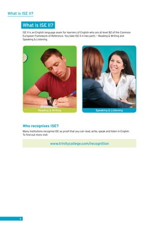 4
What is ISE II?
ISE II is an English language exam for learners of English who are at level B2 of the Common
European Framework of Reference. You take ISE II in two parts — Reading  Writing and
Speaking  Listening.
Who recognises ISE?
Many institutions recognise ISE as proof that you can read, write, speak and listen in English.
To find out more visit:
What is ISE II?
Speaking  ListeningReading  Writing
www.trinitycollege.com/recognition
 
