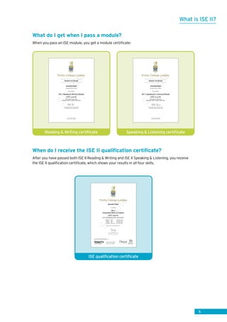 5
What do I get when I pass a module?
When you pass an ISE module, you get a module certificate:
When do I receive the ISE II qualification certificate?
After you have passed both ISE II Reading  Writing and ISE II Speaking  Listening, you receive
the ISE II qualification certificate, which shows your results in all four skills.
What is ISE II?
Sam
ple
Trinity ID: 1-1298765: 1-9876543
Candidate number: 1-9876543
Reading - Merit
Writing - Pass
has achieved
ISE II Reading  Writing Module
CEFR Level B2
This module is part of the
Integrated Skills in English qualification
Kerala English Centre - November 2015
Certificate issued 9 November 2015
Soomita Patel
student at Adoor School
Module Certificate
Trinity College London
Sam
ple
Trinity ID: 1-1298765:1-9876543
Candidate number: 1-9876543
Speaking - Pass
Listening - Distinction
has achieved
ISE II Speaking  Listening Module
CEFR Level B2
This module is part of the
Integrated Skills in English qualification
Kerala English Centre - November 2015
Certificate issued 9 November 2015
Soomita Patel
student at Adoor School
Module Certificate
Trinity College London
Speaking  Listening certificateReading  Writing certificate
Sam
ple
Trinity College London
Qualification number: 601/5516/4
Trinity ID: 1-1298765: 1-9876543
Candidate number: 1-9876543
is awarded
ISE II
Integrated Skills in English
CEFR Level B2
Level 1 Certificate in ESOL International*
Reading Merit November 2015
Writing Pass November 2015
Speaking Pass November 2015
Listening Distinction November 2015
Certificate issued 9 November 2015
Sarah Kemp
Chief Executive, Trinity College London
Patron HRH The Duke of Kent KG
Soomita Patel
* Level refers to the National Qualifications
Framework in England, Wales and Northern Ireland
ISE qualification certificate
 
