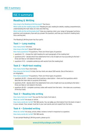 6
ISE II summary
6
ISE II summary
Reading  Writing
How long is the Reading  Writing exam? Two hours.
Which skills do the reading tasks test? Reading for gist, reading for details, reading comprehension,
understanding the main ideas of a text and inferring.
Which skills do the writing tasks test? How you organise a text, your range of language functions,
grammar and vocabulary, how well you answer the question, and how you transform reading texts
into a writing text.
The Reading  Writing exam has four parts:
Task 1 — Long reading
How many texts? One text.
How long is the text? About 500 words.
How many questions? 15 questions. There are three types of question:
◗◗ questions 1–5 — choose the right heading for each paragraph of the reading text
◗◗ questions 6–10 — decide which five statements from a list of eight are true according to the text —
three are false or not stated in the text
◗◗ questions 11–15 — complete sentences with words from the reading text.
Task 2 — Multi-text reading
How many texts? Four short texts.
How long are the texts? In total, the four texts are about 500 words. One of the texts is
an infographic.
How many questions? 15 questions. There are three types of question:
◗◗ questions 16–20 — choose which text matches a description — there are five questions which
describe the main idea or purpose of the texts
◗◗ questions 21–25 — decide which five statements from a list of eight are true according to the texts —
three are false or not stated in the texts
◗◗ questions 26–30 — complete summary notes with words from the texts — the notes are a summary
of the four texts.
Task 3 — Reading into writing
How many texts do I read? You use the four texts from task 2.
What do I write? An essay or article.
How many words do I write? 150–180 words. You can only use information from the texts in task 2
in your answer. Your answer must be in your own words and not copied from the texts.
Task 4 — Extended writing
What do I write? An essay, article, letter, review or email in response to a question.
How many words do I write? 150–180 words.
To see sample Reading  Writing exams, please go to:
www.trinitycollege.com/ISEII
 