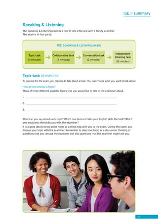 7
ISE II summary
Speaking  Listening
The Speaking  Listening exam is a one-to-one interview with a Trinity examiner.
The exam is in four parts:
Topic task (4 minutes)
To prepare for the exam, you prepare to talk about a topic. You can choose what you want to talk about.
How do you choose a topic?
Think of three different possible topics that you would like to talk to the examiner about.
1.	
2.	
3.	
What can you say about each topic? Which one demonstrates your English skills the best? Which
one would you like to discuss with the examiner?
It is a good idea to bring some notes or a mind map with you to the exam. During the exam, you
discuss your topic with the examiner. Remember to plan your topic as a discussion, thinking of
questions that you can ask the examiner and also questions that the examiner might ask you.
ISE Speaking  Listening exam
Topic task
(4 minutes)
Collaborative task
(4 minutes)
Conversation task
(2 minutes)
Independent
listening task
(8 minutes)
 