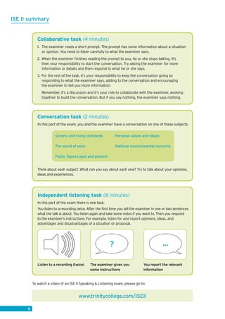 8
Conversation task (2 minutes)
In this part of the exam, you and the examiner have a conversation on one of these subjects.
Society and living standards 	 Personal values and ideals
The world of work 	 National environmental concerns
Public figures past and present
Think about each subject. What can you say about each one? Try to talk about your opinions,
ideas and experiences.
Collaborative task (4 minutes)
1. 	The examiner reads a short prompt. The prompt has some information about a situation
or opinion. You need to listen carefully to what the examiner says.
2. 	When the examiner finishes reading the prompt to you, he or she stops talking. It’s
then your responsibility to start the conversation. Try asking the examiner for more
information or details and then respond to what he or she says.
3.	For the rest of the task, it’s your responsibility to keep the conversation going by
responding to what the examiner says, adding to the conversation and encouraging
the examiner to tell you more information.
Remember, it’s a discussion and it’s your role to collaborate with the examiner, working
together to build the conversation. But if you say nothing, the examiner says nothing.
8
Independent listening task (8 minutes)
In this part of the exam there is one task.
You listen to a recording twice. After the first time you tell the examiner in one or two sentences
what the talk is about. You listen again and take some notes if you want to. Then you respond
to the examiner’s instructions. For example, listen for and report opinions, ideas, and
advantages and disadvantages of a situation or proposal.
The examiner gives you
some instructions
Listen to a recording (twice) You report the relevant
information
www.trinitycollege.com/ISEII
? ...
ISE II summary
To watch a video of an ISE II Speaking  Listening exam, please go to:
 