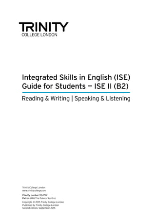 Integrated Skills in English (ISE)
Guide for Students — ISE II (B2)
Reading & Writing | Speaking & Listening
Trinity College London
www.trinitycollege.com
Charity number 1014792
Patron HRH The Duke of Kent KG
Copyright © 2015 Trinity College London
Published by Trinity College London
Second edition, September 2015
 