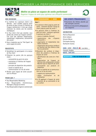 OPTIMISER LA PERFORMANCE DES SERVICES 
PERFORMANCE DES 
OPTIMISER LA 
SERVICES 
Mettre en place un espace de vente performant 
Organiser l’espace de vente pour optimiser son efficacité commerciale 
VOS BESOINS 
• La maîtrise du « parcours client » est 
délicate : pour accéder jusqu’au point 
de vente ou pour circuler à l’intérieur de 
l’espace commercial, il n’est pas simple 
d’orienter les clients vers les endroits 
stratégiques 
• Le flux client n’est pas canalisé, vous 
perdez des ventes car l’espace commer-cial 
n’est pas optimisé (organisation, 
signalétique, implantation, accessibilité 
des zones) 
• Vous n’exploitez pas les ‘‘Hot Spots’’ de 
votre espace de vente 
OBJECTI FS 
• Sensibiliser les participants à la notion 
de flux client 
• Présenter les points clés du parcours 
client : 
--accessibilité du point de vente 
--orientation à l’intérieur de l’espace 
commercial 
--principes de disposition des produits 
--clarté et lisibilité de la 
communication sur lieu de vente 
• Rendre votre espace de vente accueil-lant 
et efficace 
POUR Q U I ? 
• Aux Responsables Marketing 
• Aux Responsables Commerciaux, 
Managers d’équipe de Vente 
• Aux Responsables d’agence commerciale 
PROGRAMME - 1 JOUR 
Jour 1 
• Le parcours client jusqu’au point de 
vente : comment faciliter l’accès du 
client jusqu’au point de vente ? 
• Le parcours client à l’intérieur du 
point de vente : comment optimiser 
le parcours du client ? 
--zones et modules d’accueil 
--implantation des « Espaces 
découverte » 
--organisation et implantation des 
Salons d’attente 
--implantation des bureaux vendeurs 
en fonction des flux clients et des 
flux du personnel 
• Allocation des surfaces et dispo-sition 
des produits à l’intérieur de 
l’espace de vente 
--identification des zones de « Hot- 
Spot » 
--organisation de l’espace en 
fonction des composantes croisées 
Marché local et objectifs de vente 
--accessibilité aux produits en 
exposition 
• Clarté et lisibilité de la communica-tion 
sur le lieu de vente 
--supports de communication 
--règles d’utilisation et de 
localisation 
• Le 5S appliqué à l’espace de vente 
: maintien de sa convivialité et de 
son confort 
NOS ATOUTS PÉDAGOGIQUES 
• Illustration des thèmes abordés par 
des exemples concrets 
• Remise de documents pédagogiques 
aux stagiaires 
ANIMATION 
Patricia Beaumont 
Anne Leblanc 
Vincent Moine 
Christophe Koenig 
Guillaume Coutou 
CODE : VENT PRIX HT+X : sur devis 
Français, Anglais 
DATES : SUR SITE 
INSCRIPTION : Tél.: 01 76 83 47 86 
www.renault-consulting.com - Tél : 01 76 84 31 31 - Fax : 01 76 89 07 88 101 
 
