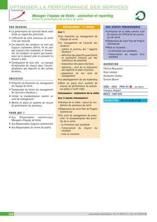 OPTIMISER LA PERFORMANCE DES SERVICES 
Manager l’équipe de Vente : animation et reporting 
Piloter la performance de la force de vente 
Evolution des ventes 
VOS BESOINS 
• La performance de l’activité Vente reste 
faible au regard des potentiels. 
• L’efficacité de votre processus de vente 
n’est pas mesurée. 
• Les objectifs des vendeurs ne sont pas 
toujours clairement définis. Ils ne sont 
pas toujours bien expliqués, ni formali-sés. 
Les vendeurs ne savent pas exacte-ment 
où ils doivent aller et comment ils 
doivent y aller. 
• Conséquence de tout cela : un manque 
d’implication de chacun dans l’accom-plissement 
des objectifs et des actions 
de Vente. 
OBJECTI FS 
• Présenter les Essentiels du management 
de l’équipe de vente 
• Comprendre les leviers du management 
de l’activité « Vendeurs » 
• Utiliser la standardisation comme un 
outil de management 
• Mettre en place un système de mesure 
de performance du processus 
POUR Q U I ? 
• Aux Responsables commerciaux, 
Managers d’équipe de Vente 
• Aux Responsables d’agence commerciale 
• Aux Responsables de centre de profits 
PROGRAMME - 2 JOURS 
Jour 1 
• Les Essentiels du management de 
l’équipe de vente 
• Le management de l’activité des 
vendeurs 
--rythme et contenu des ‘‘ rapports 
Vendeurs ’’ 
--définition des objectifs quantitatifs 
et qualitatifs mesurés par des 
indicateurs de proximité 
--élaboration des plans d’actions 
--reporting : suivi de la réalisation 
des objectifs et plans d’actions 
--adaptation de son style de 
management 
• Le développement de son leadership 
• Mise en place d’un système de 
mesure de performance du proces-sus 
grâce à l’outil vidéo 
Intersession : réalisation de la vidéo 
Jour 2 (après intersession) 
• Analyse de la vidéo : calcul du ren-dement 
du processus de vente 
• Élaboration de votre Plan de Progrès 
Commercial 
• Un outil de management de proxi-mité 
: la standardisation des activi-tés 
de la vente 
--la formation aux standards 
--l’observation du respect du 
standard 
--mise en situation 
NOS ATOUTS PÉDAGOGIQUES 
• Utilisation de la vidéo comme outil 
de mesure de l’efficacité du proces-sus 
de vente 
• Élaboration de votre Plan de Progrès 
Commercial 
• Mise en situation : 
--la formation aux standards 
--l’observation du respect d’un 
standard 
ANIMATION 
Patricia Beaumont 
Anne Leblanc 
Guillaume Coutou 
Vincent Moine 
CODE : ARVE PRIX HT+X : sur devis 
Français, Anglais 
DATES : SUR SITE 
INSCRIPTION : Tél.: 01 76 83 47 86 
102 www.renault-consulting.com - Tél : 01 76 84 31 31 - Fax : 01 76 89 07 88 
 