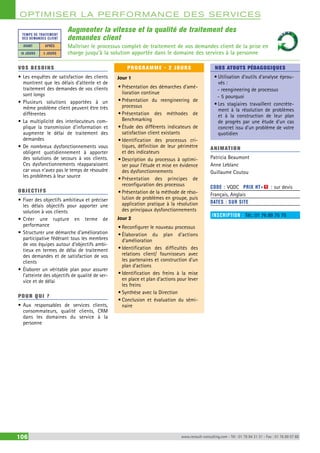 OPTIMISER LA PERFORMANCE DES SERVICES 
Augmenter la vitesse et la qualité de traitement des 
demandes client 
Maîtriser le processus complet de traitement de vos demandes client de la prise en 
charge jusqu’à la solution apportée dans le domaine des services à la personne 
TEMPS DE TRAITEMENT 
DES DEMANDES CLIENT 
AVANT APRÈS 
10 JOURS 3 JOURS 
VOS BESOINS 
• Les enquêtes de satisfaction des clients 
montrent que les délais d’attente et de 
traitement des demandes de vos clients 
sont longs 
• Plusieurs solutions apportées à un 
même problème client peuvent être très 
différentes 
• La multiplicité des interlocuteurs com-plique 
la transmission d’information et 
augmente le délai de traitement des 
demandes 
• De nombreux dysfonctionnements vous 
obligent quotidiennement à apporter 
des solutions de secours à vos clients. 
Ces dysfonctionnements réapparaissent 
car vous n’avez pas le temps de résoudre 
les problèmes à leur source 
OBJECTI FS 
• Fixer des objectifs ambitieux et préciser 
les délais objectifs pour apporter une 
solution à vos clients 
• Créer une rupture en terme de 
performance 
• Structurer une démarche d’amélioration 
participative fédérant tous les membres 
de vos équipes autour d’objectifs ambi-tieux 
en termes de délai de traitement 
des demandes et de satisfaction de vos 
clients 
• Élaborer un véritable plan pour assurer 
l’atteinte des objectifs de qualité de ser-vice 
et de délai 
POUR Q U I ? 
• Aux responsables de services clients, 
consommateurs, qualité clients, CRM 
dans les domaines du service à la 
personne 
PROGRAMME - 2 JOURS 
Jour 1 
• Présentation des démarches d’amé-lioration 
continue 
• Présentation du reengineering de 
processus 
• Présentation des méthodes de 
Benchmarking 
• Étude des différents indicateurs de 
satisfaction client existants 
• Identification des processus cri-tiques, 
définition de leur périmètre 
et des indicateurs 
• Description du processus à optimi-ser 
pour l’étude et mise en évidence 
des dysfonctionnements 
• Présentation des principes de 
reconfiguration des processus 
• Présentation de la méthode de réso-lution 
de problèmes en groupe, puis 
application pratique à la résolution 
des principaux dysfonctionnements 
Jour 2 
• Reconfigurer le nouveau processus 
• Élaboration du plan d’actions 
d’amélioration 
• Identification des difficultés des 
relations client/ fournisseurs avec 
les partenaires et construction d’un 
plan d’actions 
• Identification des freins à la mise 
en place et plan d’actions pour lever 
les freins 
• Synthèse avec la Direction 
• Conclusion et évaluation du sémi-naire 
NOS ATOUTS PÉDAGOGIQUES 
• Utilisation d’outils d’analyse éprou-vés 
: 
--reengineering de processus 
--5 pourquoi 
• Les stagiaires travaillent concrète-ment 
à la résolution de problèmes 
et à la construction de leur plan 
de progrès par une étude d’un cas 
concret issu d’un problème de votre 
quotidien 
ANIMATION 
Patricia Beaumont 
Anne Leblanc 
Guillaume Coutou 
CODE : VQDC PRIX HT+X : sur devis 
Français, Anglais 
DATES : SUR SITE 
INSCRIPTION : Tél.: 01 76 89 75 75 
106 www.renault-consulting.com - Tél : 01 76 84 31 31 - Fax : 01 76 89 07 88 
 