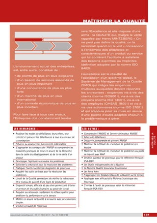 MAÎTRISER LA 
QUALITÉ 
L’environnement actuel des entreprises, 
est, entre autre, constitué de : 
• de clients de plus en plus exigeants 
• d’un besoin de services associés de 
plus en plus important 
• d’une concurrence de plus en plus 
forte 
• d’un marché de plus en plus 
international 
• d’un contexte économique de plus en 
plus incertain. 
Pour faire face à tous ces enjeux, 
l’Entreprise doit constamment tendre 
LES DEMARCHES : 
• Analyser les modes de défaillance, leurs effets, leur 
criticité et prévenir les défaillances à tous les niveaux de 
la conception 
• Prévenir ou analyser les évènements indésirables 
• S’approprier les concepts de l’ANPQP et comprendre les 
modalités pratiques de mise en oeuvre de la démarche 
dans le cadre du développement et de la vie série d’un 
produit 
• Développer l’aptitude à résoudre les problèmes 
• Solliciter la créativité pour la résolution des problèmes 
• Pratiquer l’outil essentiel de diagnostic de processus 
• Acquérir les outils de base pour la résolution des 
problèmes 
• L’outil de la Qualité permettant de vérifier la robustesse 
et le niveau de qualité d’une ligne de production 
• Dispositif simple, efficace et peu cher permettant d’éviter 
les erreurs et les oublis humains au poste de travail 
• Acquérir ou retrouver rapidement le réflexe qualité pour 
améliorer la performance sur le terrain 
• Mettre en oeuvre la Qualité à la source avec des solutions 
simples 
• S’initier à l’audit de Processus 
MAÎTRISER LA QUALITÉ 
vers l’Excellence et elle dispose d’une 
arme : la QUALITE qui, malgré la vérité 
rappelée par Henry MINTZBERG « On 
ne peut pas définir la qualité, on la 
reconnaît quand on la voit » correspond 
à l’ensemble des propriétés et 
caractéristiques d’un produit ou service 
qui lui confèrent l’aptitude à satisfaire 
des besoins exprimés ou implicites 
(définition adoptée par la norme ISO 
8402). 
L’excellence est le résultat de 
l’application d’un système global, le 
Système de Management de la Qualité 
(SMQ) qui intègre les exigences 
multiples auxquelles doivent répondre 
les entreprises : exigences vis-à-vis des 
clients (norme ISO9001), vis-à-vis des 
citoyens (norme ISO 14001), vis-à-vis 
des employés (OHSAS 18001) et vis-à-vis 
des actionnaires (norme ISO 27001) 
et qui s’appuie pour sa mise en oeuvre 
d’une palette d’outils adaptés chacun à 
la problématique à gérer. 
LE S O UTI LS : 
• Comprendre l’AMDEC et Devenir Animateur AMDEC 
• Arbres de défaillance 
• Découvrir, comprendre et piloter l’ANPQP 
• Maîtriser la méthode de résolution de problèmes en 
équipe 
• Maîtriser la méthode de résolution de problèmes au poste 
de travail avec MAP 
• Devenir auditeur de processus pour le référentiel Renault- 
PSA-FIEV 
• Les Outils indispensables de la Qualité 
• La Matrice Qualité Assurance Fournisseur 
• Les Poka Yoke 
• S’approprier les fondamentaux de la Qualité sur le terrain 
• Appliquer avec efficacité la Maîtrise Statistique des 
Processus 
• S’initier à l’audit de processus selon le référentiel 
Renault-PSA-FIEV 
www.renault-consulting.com - Tél : 01 76 84 31 31 - Fax : 01 76 89 07 88 107 
 