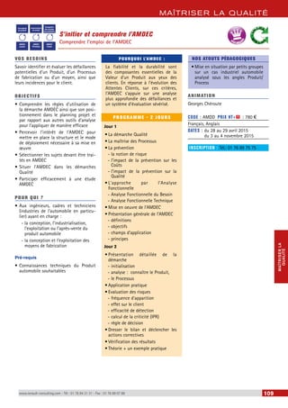 MAÎTRISER LA QUALITÉ 
MAÎTRISER LA 
QUALITÉ 
S’initier et comprendre l’AMDEC 
Comprendre l’emploi de l’AMDEC 
Conception 
du produit 
Industrialisation 
du produit 
Conception 
des moyens 
de production 
AMDEC 
produit 
AMDEC 
Processus 
AMDEC 
moyen 
BEST SELLERS 
VOS BESOINS 
Savoir identifier et évaluer les défaillances 
potentielles d’un Produit, d’un Processus 
de fabrication ou d’un moyen, ainsi que 
leurs incidences pour le client. 
OBJECTI FS 
• Comprendre les règles d’utilisation de 
la démarche AMDEC ainsi que son posi-tionnement 
dans le planning projet et 
par rapport aux autres outils d’analyse 
pour l’appliquer de manière efficace 
• Percevoir l’intérêt de l’AMDEC pour 
mettre en place la structure et le mode 
de déploiement nécessaire à sa mise en 
oeuvre 
• Sélectionner les sujets devant être trai-tés 
en AMDEC 
• Situer l’AMDEC dans les démarches 
Qualité 
• Participer efficacement à une étude 
AMDEC 
POUR Q U I ? 
• Aux ingénieurs, cadres et techniciens 
(industries de l’automobile en particu-lier) 
ayant en charge : 
--la conception, l’industrialisation, 
l’exploitation ou l’après-vente du 
produit automobile 
--la conception et l’exploitation des 
moyens de fabrication 
Pré-requis 
• Connaissances techniques du Produit 
automobile souhaitables 
POURQUOI L’AMDEC : 
La fiabilité et la durabilité sont 
des composantes essentielles de la 
Valeur d’un Produit aux yeux des 
clients. En réponse à l’évolution des 
Attentes Clients, sur ces critères, 
l’AMDEC s’appuie sur une analyse 
plus approfondie des défaillances et 
un système d’évaluation sévérisé. 
PROGRAMME - 2 JOURS 
Jour 1 
• La démarche Qualité 
• La maîtrise des Processus 
• La prévention 
--la notion de risque 
--l’impact de la prévention sur les 
Coûts 
--l’impact de la prévention sur la 
Qualité 
• L’approche par l’Analyse 
Fonctionnelle 
--Analyse Fonctionnelle du Besoin 
--Analyse Fonctionnelle Technique 
• Mise en oeuvre de l’AMDEC 
• Présentation générale de l’AMDEC 
--définitions 
--objectifs 
--champs d’application 
--principes 
Jour 2 
• Présentation détaillée de la 
démarche 
--initialisation 
--analyse : connaître le Produit, 
--le Processus 
• Application pratique 
• Evaluation des risques 
--fréquence d’apparition 
--effet sur le client 
--efficacité de détection 
--calcul de la criticité (IPR) 
--règle de décision 
• Dresser le bilan et déclencher les 
actions correctives 
• Vérification des résultats 
• Théorie + un exemple pratique 
NOS ATOUTS PÉDAGOGIQUES 
• Mise en situation par petits groupes 
sur un cas industriel automobile 
analysé sous les angles Produit/ 
Process 
ANIMATION 
Georges Chéroute 
CODE : AMDD PRIX HT+X : 780 € 
Français, Anglais 
DATES : du 28 au 29 avril 2015 
du 3 au 4 novembre 2015 
INSCRIPTION : Tél.: 01 76 89 75 75 
www.renault-consulting.com - Tél : 01 76 84 31 31 - Fax : 01 76 89 07 88 109 
 