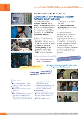A CHACUN DE VOS BESOINS Les Workshops : I Do, We Do, You Do 
Agir directement sur le terrain pour augmenter 
l’efficacité de votre entreprise 
Les workshops mobilisent et 
impliquent directement tous les 
acteurs d’un processus (de la direction 
à l’opérateur en passant par les agents 
de maîtrise) dans une dynamique 
commune et rapide de changement 
qui obtiendra des gains d’efficacité 
significatifs et immédiats. 
Cette forme d’intervention permet : 
- de développer le sens de 
l’observation du terrain, d’analyser 
les faits et de parler avec des chiffres, 
- de remettre en question les 
habitudes acquises et de faire 
partager de nouvelles idées, 
- d’engager les hommes et les 
femmes de votre entreprise dans 
Des participants témoignent : Workshop SMED 
“ Bonne dynamique pour aider et 
« émuler » à la participation ” 
un changement qui les implique 
directement, 
- de réaliser concrètement les 
améliorations simples révélées par 
l’analyse du terrain. 
Que ce soit en fabrication 
(Reengineering des flux physiques, 
TPM, SMED, "5 S"…) ou dans le 
domaine du tertiaire (Reengineering 
des flux opérationnels ou projets, 
"5 S" tertiaires…), ces workshops se 
déroulent directement sur vos sites 
et démontrent que la vitesse du 
changement est possible en s’appuyant 
sur la cohérence du groupe autour 
d’une démarche de résolution de 
problèmes. 
« Efficacité dans la mise en 
évidence des problèmes rencontrés » 
« Un rythme idéal. Un professionnel ayant de 
l’expérience dans l’industrie » 
« Une méthode pertinente » 
« Un groupe « multiculturel » 
permettant des échanges » 
Exemple de Workshop : 
Client 
• Division aéronautique d’un acteur 
majeur du secteur de l’électronique 
Problématique 
• Réorganiser et optimiser la ligne de 
production 
Actions menées 
• Mise en place d’une démarche sur les 
principes du Lean Manufacturing 
• Définition d’un plan d’implantation en 
intégrant les équipements, la chambre 
noire, la salle semi-blanche pour 
obtenir la qualité requise 
• Elaboration d’un planning type pour 
associer le bon opérateur au bon 
produit sur le bon équipement 
Résultats obtenus 
• Une chaîne de production optimisée 
• Gains de 73 % en temps de cycles 
• Gains de 65.6 % en rendement de 
processus 
• Gains de 915K€ en en-cours 
10 www.renault-consulting.com - Tél : 01 76 84 31 31 - Fax : 01 76 89 07 88 
 