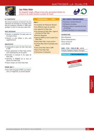 MAÎTRISER LA QUALITÉ 
MAÎTRISER LA 
QUALITÉ 
Les Poka Yoke 
Un dispositif simple, efficace et peu cher permettant d’éviter les 
erreurs et les oublis humains au poste de travail 
LE CONTEXTE 
Des erreurs humaines surviennent lors des 
opérations de montage ou d’usinage. Vous 
avez de nombreux contrôles à 100% pour 
protéger le client et cela vous coûte cher. 
VOS BESOINS 
• Parvenir à capitaliser les poka yoke sur 
les projets futurs 
• Garantir le zéro défaut à zéro coût 
supplémentaire 
OBJECTI FS 
• Comprendre la place du Poka Yoke dans 
le SPR 
• Savoir positionner le Poka Yoke comme 
outil d’amélioration de la qualité 
• Connaître le concept et les types de 
Poka Yoke 
• Identifier le P(S)DCA de la mise en 
oeuvre d’un Poka Yoke 
• Savoir remplir une fiche Poka Yoke 
POUR Q U I ? 
• Aux chefs d’équipes (CUET), aux techni-ciens, 
à l’ingénierie, au service Qualité 
PROGRAMME - 1 JOUR 
Jour 1 
• Le Système de Production Renault 
• Les différents types de contrôle 
• Les objectifs du Poka Yoke 
• Les concepts du Poka Yoke : types et 
principes du Poka Yoke 
• Exercice Disquette 
• Exercice PDCA et mise en place d’un 
Poka Yoke 
• Quizz Poka Yoke « cause racine » 
• La Fiche Poka Yoke et exemples avec 
photos 
• Liens entre Poka Yoke et SPR 
• Quizz Final Poka Yoke 
• Conclusion et évaluation 
NOS ATOUTS PÉDAGOGIQUES 
• Formation standard Renault 
• Utilisation de photos 
• Plusieurs Quizz et exercices de mise 
en pratique 
• Travail individuel et en sous-groupe 
ANIMATION 
Denis Delamare 
Vivian Theodoropoulou 
Pascal Lemeunier 
Junior Moraes 
CODE : PYSR PRIX HT+X : 470 € 
Français, Espagnol, Anglais, Portugais 
INSCRIPTION : Tél.: 01 76 89 75 75 
EXCLUSIF 
fournisseurs 
RENAULT-NISSAN 
www.renault-consulting.com - Tél : 01 76 84 31 31 - Fax : 01 76 89 07 88 123 
 