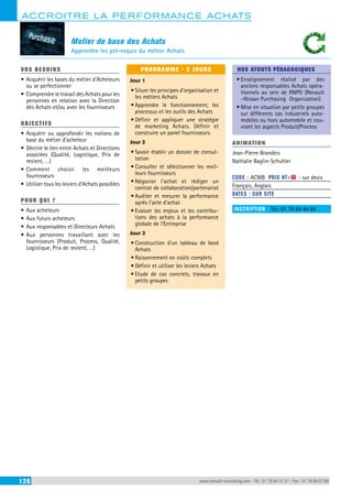 ACCROITRE LA PERFORMANCE ACHATS 
Metier de base des Achats 
Apprendre les pré-requis du métier Achats 
VOS BESOINS 
• Acquérir les bases du métier d’Acheteurs 
ou se perfectionner 
• Comprendre le travail des Achats pour les 
personnes en relation avec la Direction 
des Achats et/ou avec les fournisseurs 
OBJECTI FS 
• Acquérir ou approfondir les notions de 
base du métier d’acheteur 
• Décrire le lien entre Achats et Directions 
associées (Qualité, Logistique, Prix de 
revient, …) 
• Comment choisir les meilleurs 
fournisseurs 
• Utiliser tous les leviers d’Achats possibles 
POUR Q U I ? 
• Aux acheteurs 
• Aux futurs acheteurs 
• Aux responsables et Directeurs Achats 
• Aux personnes travaillant avec les 
fournisseurs (Produit, Process, Qualité, 
Logistique, Prix de revient, …) 
PROGRAMME - 3 JOURS 
Jour 1 
• Situer les principes d’organisation et 
les métiers Achats 
• Apprendre le fonctionnement, les 
processus et les outils des Achats 
• Définir et appliquer une stratégie 
de marketing Achats. Définir et 
construire un panel fournisseurs. 
Jour 2 
• Savoir établir un dossier de consul-tation 
• Consulter et sélectionner les meil-leurs 
fournisseurs 
• Négocier l’achat et rédiger un 
contrat de collaboration/partenariat 
• Auditer et mesurer la performance 
après l’acte d’achat 
• Evaluer les enjeux et les contribu-tions 
des achats à la performance 
globale de l’Entreprise 
Jour 3 
• Construction d’un tableau de bord 
Achats 
• Raisonnement en coûts complets 
• Définir et utiliser les leviers Achats 
• Etude de cas concrets, travaux en 
petits groupes 
NOS ATOUTS PÉDAGOGIQUES 
• Enseignement réalisé par des 
anciens responsables Achats opéra-tionnels 
au sein de RNPO (Renault 
–Nissan Purchasing Organization) 
• Mise en situation par petits groupes 
sur différents cas industriels auto-mobiles 
ou hors automobile et cou-vrant 
les aspects Produit/Process 
ANIMATION 
Jean-Pierre Brandeis 
Nathalie Baglin-Schuhler 
CODE : ACMB PRIX HT+X : sur devis 
Français, Anglais 
DATES : SUR SITE 
INSCRIPTION : Tél.: 01 76 84 44 84 
128 www.renault-consulting.com - Tél : 01 76 84 31 31 - Fax : 01 76 89 07 88 
 