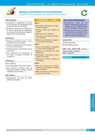 ACCROITRE LA PERFORMANCE ACHATS 
PERFORMANCE ACHATS 
ACCROITRE LA 
Manager la performance de vos fournisseurs 
Mesurer et Piloter l’amélioration des résultats de vos fournisseurs 
VOS BESOINS 
• Comprendre ou approfondir les raisons 
et les techniques de management de la 
performance de vos fournisseurs 
• Améliorer la gestion de vos fournisseurs 
et obtenir davantage de propositions 
de leur part dans une optique gagnant-gagnant 
et/ou de partenariat 
OBJECTI FS 
• Pourquoi et comment mesurer la per-formance 
de vos fournisseurs 
• Choisir les indicateurs et fixer les objec-tifs 
avec les fournisseurs 
• Comment piloter la performance de vos 
fournisseurs 
• Faire progresser les fournisseurs et 
les inciter à proposer économies et 
innovations 
POUR Q U I ? 
• Aux acheteurs 
• Aux responsables et Directeurs Achats 
• Aux personnes travaillant avec les 
fournisseurs (Produit, Process, Qualité, 
Logistique, Prix de revient, …) 
PRÉ-REQUIS 
• Connaissances de base du métier 
d’Achats souhaitable. 
PROGRAMME - 3 JOURS 
Jour 1 
• Contribution des Achats aux objec-tifs 
de l’Entreprise 
• Comment piloter des objectifs de 
progrès 
• Sélectionner les indicateurs 
• Fixer avec les fournisseurs les objec-tifs 
à atteindre 
• Mesurer la performance et apporter 
les corrections nécessaires 
Jour 2 
• Inciter les fournisseurs à progresser 
et à être force de proposition 
• Organiser une démarche de type 
Monozukuri 
• Encourager les fournisseurs à pro-gresser 
et à innover 
• Construire et utiliser un tableau de 
bord Achats 
Jour 3 
• Faire de la mesure de la perfor-mance 
l’outil de progrès des Achats 
et de l’Entreprise 
• Mise en pratique au travers d’un ou 
plusieurs cas concrets 
NOS ATOUTS PÉDAGOGIQUES 
• Enseignement réalisé par des 
anciens responsables Achats opéra-tionnels 
au sein de RNPO (Renault 
–Nissan Purchasing Organization) 
• Mise en situation par petits groupes 
sur différents cas industriels auto-mobiles 
ou hors automobile et cou-vrant 
les aspects Produit/Process 
ANIMATION 
Jean-Pierre Brandeis 
Nathalie Baglin-Schuhler 
CODE : ACPF PRIX HT+X : sur devis 
Français, Anglais, Espagnol 
DATES : SUR SITE 
INSCRIPTION : Tél.: 01 76 84 44 84 
www.renault-consulting.com - Tél : 01 76 84 31 31 - Fax : 01 76 89 07 88 131 
 