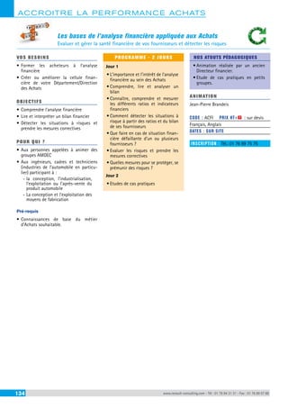 ACCROITRE LA PERFORMANCE ACHATS 
Les bases de l’analyse financière appliquée aux Achats 
Evaluer et gérer la santé financière de vos fournisseurs et détecter les risques 
VOS BESOINS 
• Former les acheteurs à l’analyse 
financière 
• Créer ou améliorer la cellule finan-cière 
de votre Département/Direction 
des Achats 
OBJECTI FS 
• Comprendre l’analyse financière 
• Lire et interpréter un bilan financier 
• Détecter les situations à risques et 
prendre les mesures correctives 
POUR Q U I ? 
• Aux personnes appelées à animer des 
groupes AMDEC 
• Aux ingénieurs, cadres et techniciens 
(industries de l’automobile en particu-lier) 
participant à : 
--la conception, l’industrialisation, 
l’exploitation ou l’après-vente du 
produit automobile 
--La conception et l’exploitation des 
moyens de fabrication 
Pré-requis 
• Connaissances de base du métier 
d’Achats souhaitable. 
PROGRAMME - 2 JOURS 
Jour 1 
• L’importance et l’intérêt de l’analyse 
financière au sein des Achats 
• Comprendre, lire et analyser un 
bilan 
• Connaître, comprendre et mesurer 
les différents ratios et indicateurs 
financiers 
• Comment détecter les situations à 
risque à partir des ratios et du bilan 
de ses fournisseurs 
• Que faire en cas de situation finan-cière 
défaillante d’un ou plusieurs 
fournisseurs ? 
• Evaluer les risques et prendre les 
mesures correctives 
• Quelles mesures pour se protéger, se 
prémunir des risques ? 
Jour 2 
• Etudes de cas pratiques 
NOS ATOUTS PÉDAGOGIQUES 
• Animation réalisée par un ancien 
Directeur financier. 
• Etude de cas pratiques en petits 
groupes. 
ANIMATION 
Jean-Pierre Brandeis 
CODE : ACFI PRIX HT+X : sur devis 
Français, Anglais 
DATES : SUR SITE 
INSCRIPTION : Tél.: 01 76 89 75 75 
134 www.renault-consulting.com - Tél : 01 76 84 31 31 - Fax : 01 76 89 07 88 
 