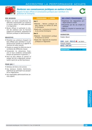 ACCROITRE LA PERFORMANCE ACHATS 
PERFORMANCE ACHATS 
ACCROITRE LA 
Renforcer ses connaissances juridiques en matiere d’achat 
Acquérir les bons réflexes et connaissances juridiques pour contribuer à la 
protection de l’entreprise. 
VOS BESOINS 
• Donner une bonne compréhension des 
difficultés contractuelles aux acheteurs 
et tourner celles-ci en aides précieuses 
à la négociation 
• Rendre efficace et pertinente la rela-tion 
des acheteurs avec les fonctions 
supports de l’entreprise, notamment les 
fonctions juridiques et administratives 
OBJECTI FS 
• Permettre aux acheteurs d’acquérir les 
bons réflexes pour contribuer à la pro-tection 
de leur société et lui apporter le 
maximum de valeur ajoutée. 
• Prendre en compte les effets de mise en 
corrélation des différentes clauses 
• Comprendre les mécanismes finan-ciers 
et leurs incidences contractuelles 
(moyens de paiements et garanties…) 
• Avoir les bons réflexes en prenant en 
compte lors de la négociation contrac-tuelle 
le point de vue des fournisseurs 
POUR Q U I ? 
• Acheteurs de biens et de services 
• Aux donneurs d’ordres (techniciens, 
ingénieurs) qui participent aux pourpar-lers 
et négociations. 
• Aux responsables administratifs des ser-vices 
exports 
PROGRAMME - 2 JOURS 
Jour 1 
• Matinée : Notions juridiques de 
base relatives au contrat de vente 
et d’entreprise 
• Après midi : La structure et le conte-nu 
du contrat d’entreprise 
Jour 2 
• Matinée : Environnement juridique 
et financier du contrat 
• Après midi : Approche des situations 
juridiques en négociation 
NOS ATOUTS PÉDAGOGIQUES 
• Expérience des négociations juri-diques 
(achat et vente) 
• Illustration par des cas simples et 
pratiques 
• Mise en situation et exercices pra-tiques 
ANIMATION 
Frédéric Monié 
CODE : AJUR PRIX HT+X : sur devis 
Français, Anglais 
DATES : SUR SITE 
INSCRIPTION : Tél.: 01 76 89 75 75 
www.renault-consulting.com - Tél : 01 76 84 31 31 - Fax : 01 76 89 07 88 135 
 