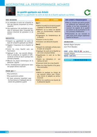 ACCROITRE LA PERFORMANCE ACHATS 
La qualité appliquée aux Achats 
Acquérir ou approfondir les outils de base de la Qualité appliquée aux Achats 
VOS BESOINS 
• Les méthodes et outils de la Qualité ne 
sont pas réservés uniquement au milieu 
industriel 
• Une application très profitable est pos-sible 
et nécessaire dans l’ensemble des 
secteurs d’activité de prestation et de 
service 
OBJECTI FS 
• Acquérir ou approfondir les outils de 
base de la Qualité appliquée aux Achats 
• Rappeler l’importance de la Qualité de 
service 
• Eviter les crises Qualité avec vos 
fournisseurs 
• Appliquer à des cas concrets démon-trant 
la simplicité, la rapidité et l’effi-cacité 
de la mise en oeuvre pratique des 
concepts proposés 
• Mesurer les atouts économiques de la 
démarche Qualité 
• Etre immédiatement opérationnel dans 
son propre secteur d’activité 
POUR Q U I ? 
• Aux acheteurs 
• Aux qualiticiens-achats 
• A toute personne travaillant avec 
les fournisseurs et impliquée dans la 
chaîne des problèmes qualité 
PROGRAMME - 3 JOURS 
Jour 1 
• Définir le produit ou le service auquel 
s’applique la démarche Qualité 
• Réfléchir sur la notion de Qualité 
dans un environnement industriel 
ou tertiaire 
• S’approprier les fondamentaux de 
la Qualité 
• Ecouter la voix du client 
• Initialiser une démarche Qualité 
Jour 2 
• Acquérir les méthodes utilisées dans 
le cadre de la Qualité 
• Appliquer les outils de la Qualité au 
sein d’une structure Achats 
• Appréhender le coût de la Non 
Qualité 
• Etablir ses indicateurs et son 
tableau de bord 
• Comment éviter les crises Qualité 
• Gérer les crises Qualité et les péna-lités 
éventuelles 
Jour 3 
• Mettre en pratique au travers de 
cas concrets choisis avec l’Entre-prise 
cliente et adaptés au secteur 
d’activité 
• Définir les conditions de réussite de 
la démarche Qualité 
NOS ATOUTS PÉDAGOGIQUES 
• Mise en situation par petits groupes 
sur différents cas industriels auto-mobiles 
et ou hors automobile et 
couvrant les aspects de la qualité 
du produit ou de la prestation et de 
leur processus d’élaboration 
• Présentation de cas concrets et 
réels issue d’une longue expérience 
Qualité de Renault 
ANIMATION 
Nathalie Baglin-Schuhler 
Jean-Pierre Brandeis 
CODE : ACQU PRIX HT+X : sur devis 
Français, Anglais 
DATES : SUR SITE 
INSCRIPTION : Tél.: 01 76 83 47 86 
136 www.renault-consulting.com - Tél : 01 76 84 31 31 - Fax : 01 76 89 07 88 
 