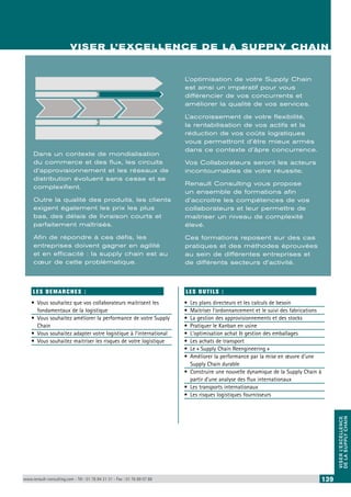 VISER L’EXCELLENCE DE LA SUPPLY CHAIN 
VISER L’EXCELLENCE 
DE LA SUPPLY CHAIN 
VISER L’EXCELLENCE DE LA SUPPLY CHAIN 
Dans un contexte de mondialisation 
du commerce et des flux, les circuits 
d’approvisionnement et les réseaux de 
distribution évoluent sans cesse et se 
complexifient. 
Outre la qualité des produits, les clients 
exigent également les prix les plus 
bas, des délais de livraison courts et 
parfaitement maîtrisés. 
Afin de répondre à ces défis, les 
entreprises doivent gagner en agilité 
et en efficacité : la supply chain est au 
coeur de cette problématique. 
LES DEMARCHES : 
• Vous souhaitez que vos collaborateurs maitrisent les 
fondamentaux de la logistique 
• Vous souhaitez améliorer la performance de votre Supply 
Chain 
• Vous souhaitez adapter votre logistique à l’international 
• Vous souhaitez maitriser les risques de votre logistique 
L’optimisation de votre Supply Chain 
est ainsi un impératif pour vous 
différencier de vos concurrents et 
améliorer la qualité de vos services. 
L’accroissement de votre flexibilité, 
la rentabilisation de vos actifs et la 
réduction de vos coûts logistiques 
vous permettront d’être mieux armés 
dans ce contexte d’âpre concurrence. 
Vos Collaborateurs seront les acteurs 
incontournables de votre réussite. 
Renault Consulting vous propose 
un ensemble de formations afin 
d’accroitre les compétences de vos 
collaborateurs et leur permettre de 
maitriser un niveau de complexité 
élevé. 
Ces formations reposent sur des cas 
pratiques et des méthodes éprouvées 
au sein de différentes entreprises et 
de différents secteurs d’activité. 
LE S O UTI LS : 
• Les plans directeurs et les calculs de besoin 
• Maitriser l’ordonnancement et le suivi des fabrications 
• La gestion des approvisionnements et des stocks 
• Pratiquer le Kanban en usine 
• L’optimisation achat & gestion des emballages 
• Les achats de transport 
• Le « Supply Chain Reengineering » 
• Améliorer la performance par la mise en oeuvre d’une 
Supply Chain durable 
• Construire une nouvelle dynamique de la Supply Chain à 
partir d’une analyse des flux internationaux 
• Les transports internationaux 
• Les risques logistiques fournisseurs 
www.renault-consulting.com - Tél : 01 76 84 31 31 - Fax : 01 76 89 07 88 139 
 